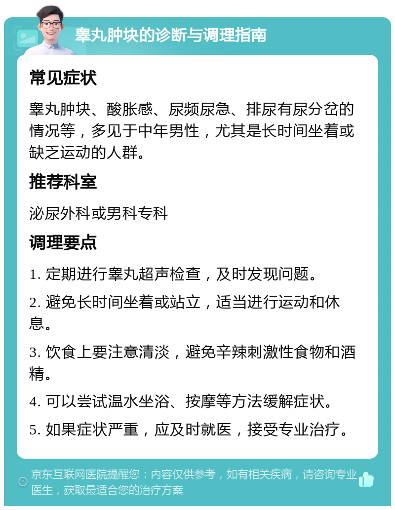 睾丸肿块的诊断与调理指南 常见症状 睾丸肿块、酸胀感、尿频尿急、排尿有尿分岔的情况等，多见于中年男性，尤其是长时间坐着或缺乏运动的人群。 推荐科室 泌尿外科或男科专科 调理要点 1. 定期进行睾丸超声检查，及时发现问题。 2. 避免长时间坐着或站立，适当进行运动和休息。 3. 饮食上要注意清淡，避免辛辣刺激性食物和酒精。 4. 可以尝试温水坐浴、按摩等方法缓解症状。 5. 如果症状严重，应及时就医，接受专业治疗。