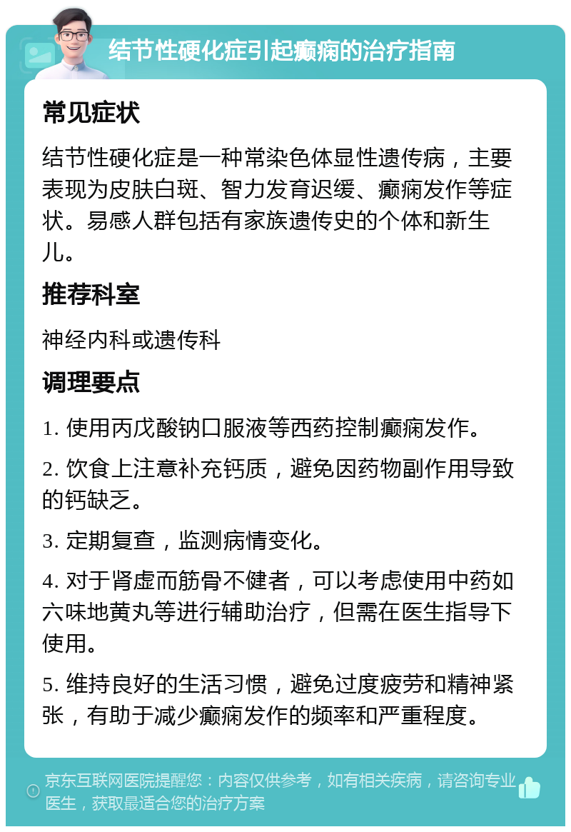 结节性硬化症引起癫痫的治疗指南 常见症状 结节性硬化症是一种常染色体显性遗传病，主要表现为皮肤白斑、智力发育迟缓、癫痫发作等症状。易感人群包括有家族遗传史的个体和新生儿。 推荐科室 神经内科或遗传科 调理要点 1. 使用丙戊酸钠口服液等西药控制癫痫发作。 2. 饮食上注意补充钙质，避免因药物副作用导致的钙缺乏。 3. 定期复查，监测病情变化。 4. 对于肾虚而筋骨不健者，可以考虑使用中药如六味地黄丸等进行辅助治疗，但需在医生指导下使用。 5. 维持良好的生活习惯，避免过度疲劳和精神紧张，有助于减少癫痫发作的频率和严重程度。