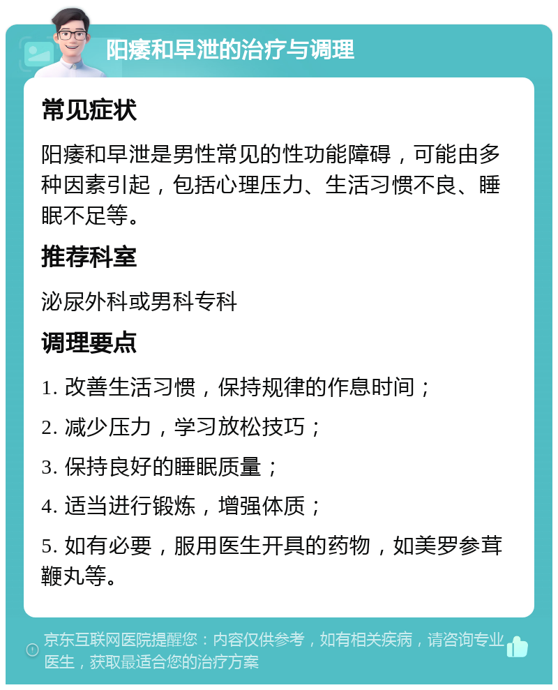 阳痿和早泄的治疗与调理 常见症状 阳痿和早泄是男性常见的性功能障碍，可能由多种因素引起，包括心理压力、生活习惯不良、睡眠不足等。 推荐科室 泌尿外科或男科专科 调理要点 1. 改善生活习惯，保持规律的作息时间； 2. 减少压力，学习放松技巧； 3. 保持良好的睡眠质量； 4. 适当进行锻炼，增强体质； 5. 如有必要，服用医生开具的药物，如美罗参茸鞭丸等。