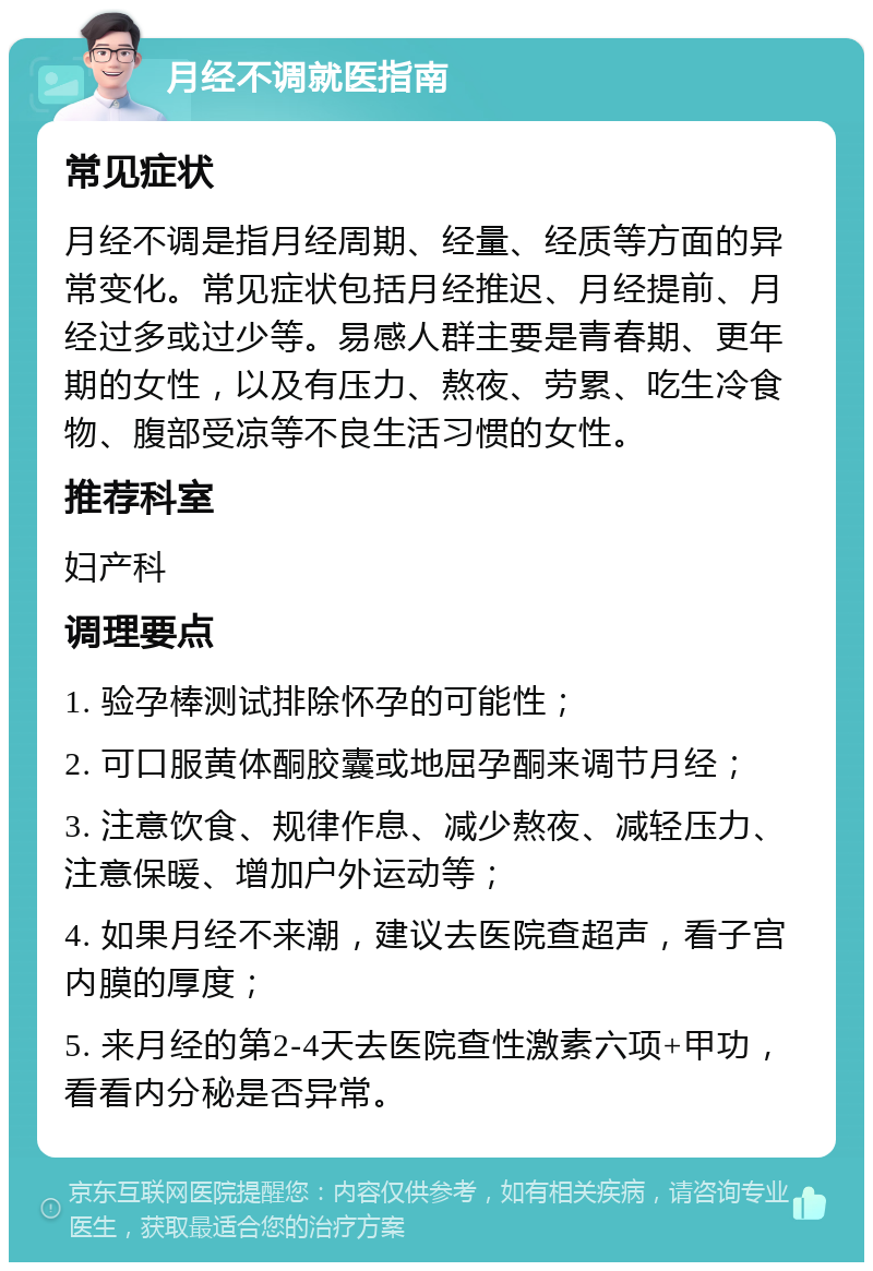 月经不调就医指南 常见症状 月经不调是指月经周期、经量、经质等方面的异常变化。常见症状包括月经推迟、月经提前、月经过多或过少等。易感人群主要是青春期、更年期的女性，以及有压力、熬夜、劳累、吃生冷食物、腹部受凉等不良生活习惯的女性。 推荐科室 妇产科 调理要点 1. 验孕棒测试排除怀孕的可能性； 2. 可口服黄体酮胶囊或地屈孕酮来调节月经； 3. 注意饮食、规律作息、减少熬夜、减轻压力、注意保暖、增加户外运动等； 4. 如果月经不来潮，建议去医院查超声，看子宫内膜的厚度； 5. 来月经的第2-4天去医院查性激素六项+甲功，看看内分秘是否异常。