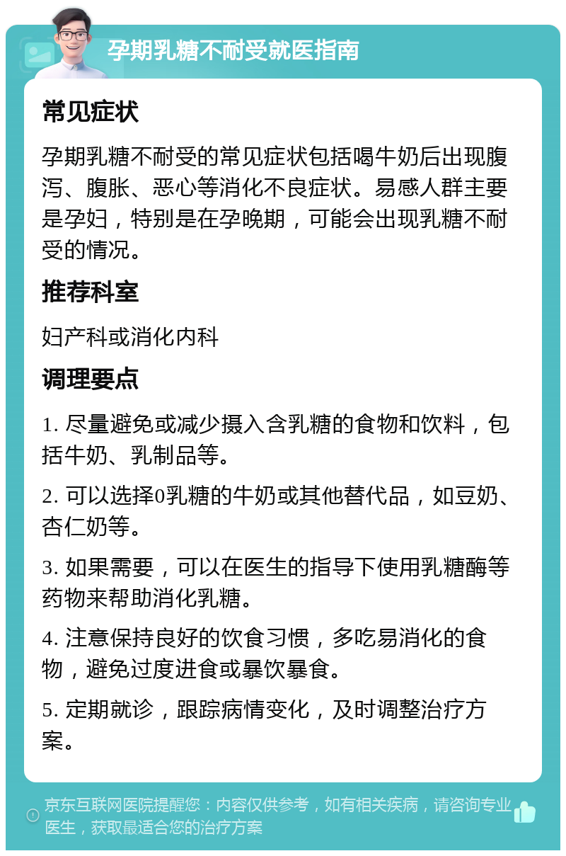 孕期乳糖不耐受就医指南 常见症状 孕期乳糖不耐受的常见症状包括喝牛奶后出现腹泻、腹胀、恶心等消化不良症状。易感人群主要是孕妇，特别是在孕晚期，可能会出现乳糖不耐受的情况。 推荐科室 妇产科或消化内科 调理要点 1. 尽量避免或减少摄入含乳糖的食物和饮料，包括牛奶、乳制品等。 2. 可以选择0乳糖的牛奶或其他替代品，如豆奶、杏仁奶等。 3. 如果需要，可以在医生的指导下使用乳糖酶等药物来帮助消化乳糖。 4. 注意保持良好的饮食习惯，多吃易消化的食物，避免过度进食或暴饮暴食。 5. 定期就诊，跟踪病情变化，及时调整治疗方案。