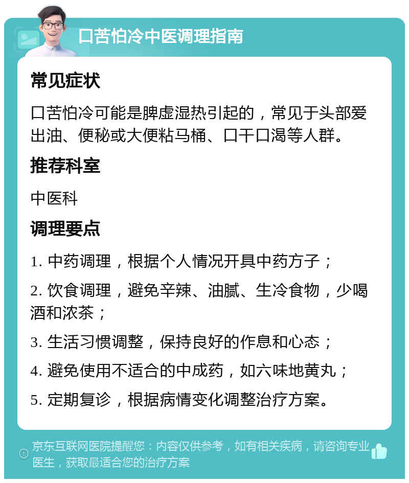 口苦怕冷中医调理指南 常见症状 口苦怕冷可能是脾虚湿热引起的，常见于头部爱出油、便秘或大便粘马桶、口干口渴等人群。 推荐科室 中医科 调理要点 1. 中药调理，根据个人情况开具中药方子； 2. 饮食调理，避免辛辣、油腻、生冷食物，少喝酒和浓茶； 3. 生活习惯调整，保持良好的作息和心态； 4. 避免使用不适合的中成药，如六味地黄丸； 5. 定期复诊，根据病情变化调整治疗方案。