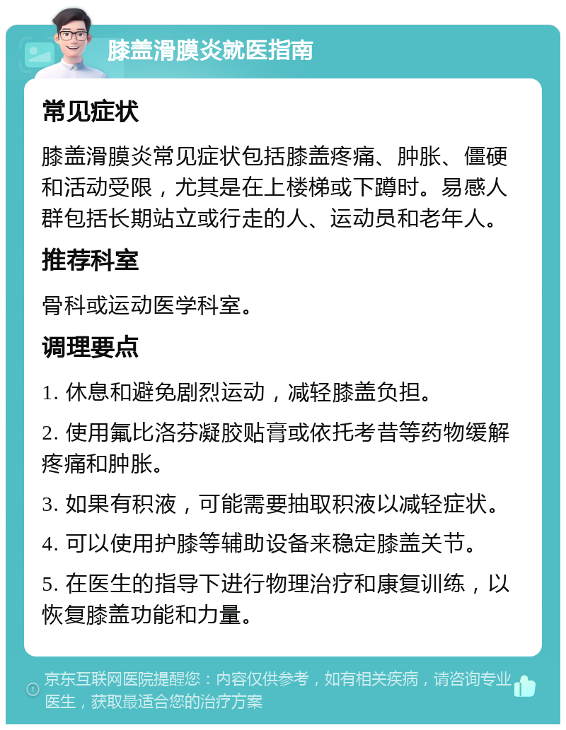 膝盖滑膜炎就医指南 常见症状 膝盖滑膜炎常见症状包括膝盖疼痛、肿胀、僵硬和活动受限，尤其是在上楼梯或下蹲时。易感人群包括长期站立或行走的人、运动员和老年人。 推荐科室 骨科或运动医学科室。 调理要点 1. 休息和避免剧烈运动，减轻膝盖负担。 2. 使用氟比洛芬凝胶贴膏或依托考昔等药物缓解疼痛和肿胀。 3. 如果有积液，可能需要抽取积液以减轻症状。 4. 可以使用护膝等辅助设备来稳定膝盖关节。 5. 在医生的指导下进行物理治疗和康复训练，以恢复膝盖功能和力量。