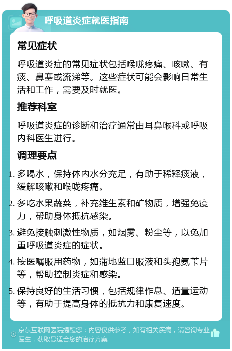 呼吸道炎症就医指南 常见症状 呼吸道炎症的常见症状包括喉咙疼痛、咳嗽、有痰、鼻塞或流涕等。这些症状可能会影响日常生活和工作，需要及时就医。 推荐科室 呼吸道炎症的诊断和治疗通常由耳鼻喉科或呼吸内科医生进行。 调理要点 多喝水，保持体内水分充足，有助于稀释痰液，缓解咳嗽和喉咙疼痛。 多吃水果蔬菜，补充维生素和矿物质，增强免疫力，帮助身体抵抗感染。 避免接触刺激性物质，如烟雾、粉尘等，以免加重呼吸道炎症的症状。 按医嘱服用药物，如蒲地蓝口服液和头孢氨苄片等，帮助控制炎症和感染。 保持良好的生活习惯，包括规律作息、适量运动等，有助于提高身体的抵抗力和康复速度。