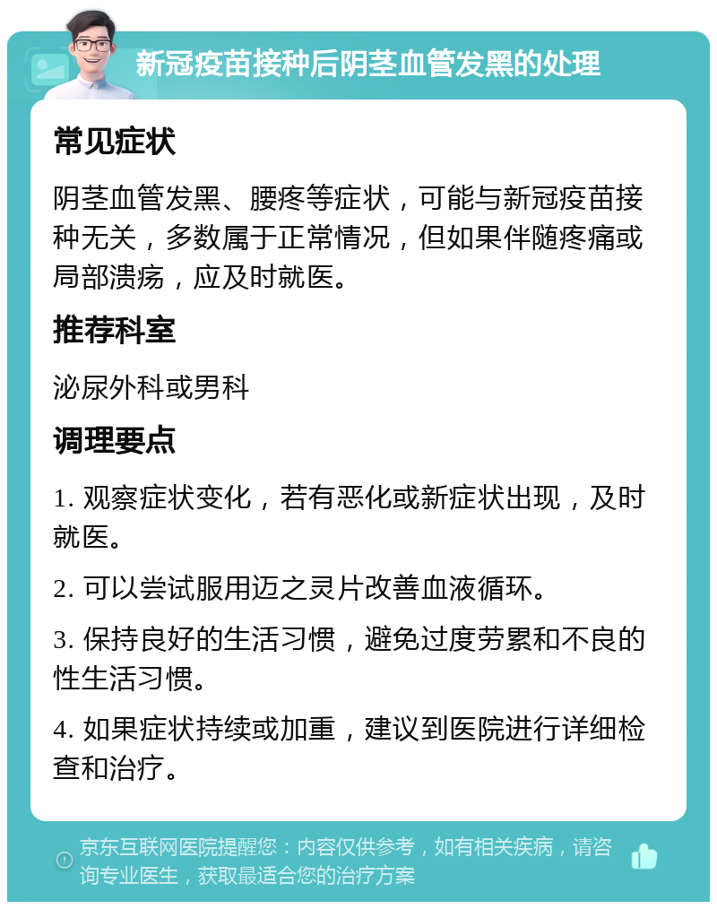 新冠疫苗接种后阴茎血管发黑的处理 常见症状 阴茎血管发黑、腰疼等症状，可能与新冠疫苗接种无关，多数属于正常情况，但如果伴随疼痛或局部溃疡，应及时就医。 推荐科室 泌尿外科或男科 调理要点 1. 观察症状变化，若有恶化或新症状出现，及时就医。 2. 可以尝试服用迈之灵片改善血液循环。 3. 保持良好的生活习惯，避免过度劳累和不良的性生活习惯。 4. 如果症状持续或加重，建议到医院进行详细检查和治疗。