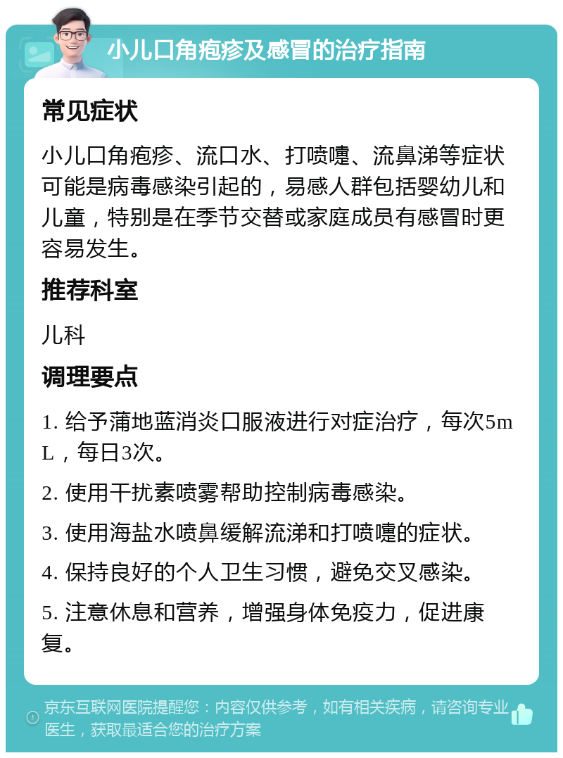 小儿口角疱疹及感冒的治疗指南 常见症状 小儿口角疱疹、流口水、打喷嚏、流鼻涕等症状可能是病毒感染引起的，易感人群包括婴幼儿和儿童，特别是在季节交替或家庭成员有感冒时更容易发生。 推荐科室 儿科 调理要点 1. 给予蒲地蓝消炎口服液进行对症治疗，每次5mL，每日3次。 2. 使用干扰素喷雾帮助控制病毒感染。 3. 使用海盐水喷鼻缓解流涕和打喷嚏的症状。 4. 保持良好的个人卫生习惯，避免交叉感染。 5. 注意休息和营养，增强身体免疫力，促进康复。