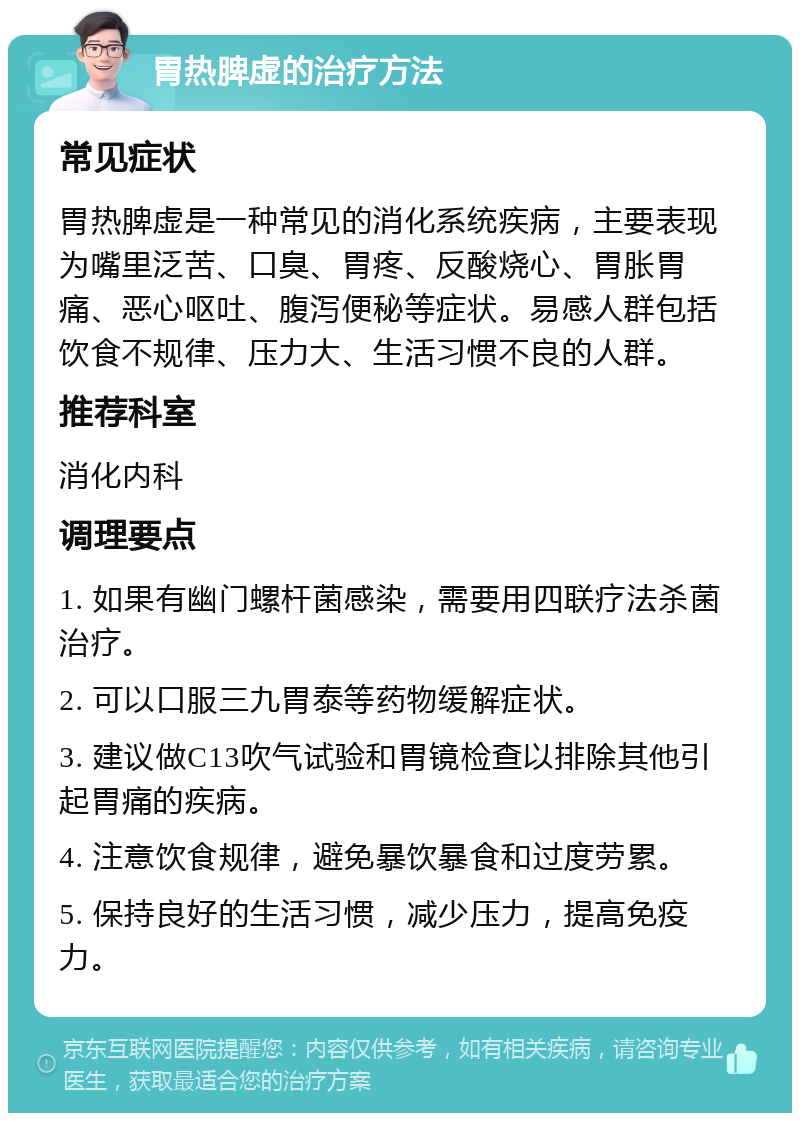 胃热脾虚的治疗方法 常见症状 胃热脾虚是一种常见的消化系统疾病，主要表现为嘴里泛苦、口臭、胃疼、反酸烧心、胃胀胃痛、恶心呕吐、腹泻便秘等症状。易感人群包括饮食不规律、压力大、生活习惯不良的人群。 推荐科室 消化内科 调理要点 1. 如果有幽门螺杆菌感染，需要用四联疗法杀菌治疗。 2. 可以口服三九胃泰等药物缓解症状。 3. 建议做C13吹气试验和胃镜检查以排除其他引起胃痛的疾病。 4. 注意饮食规律，避免暴饮暴食和过度劳累。 5. 保持良好的生活习惯，减少压力，提高免疫力。