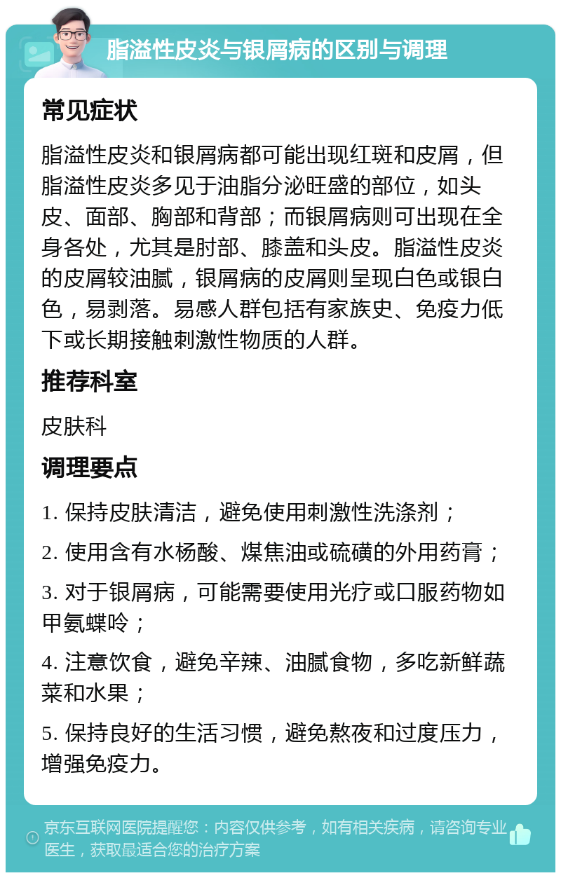 脂溢性皮炎与银屑病的区别与调理 常见症状 脂溢性皮炎和银屑病都可能出现红斑和皮屑，但脂溢性皮炎多见于油脂分泌旺盛的部位，如头皮、面部、胸部和背部；而银屑病则可出现在全身各处，尤其是肘部、膝盖和头皮。脂溢性皮炎的皮屑较油腻，银屑病的皮屑则呈现白色或银白色，易剥落。易感人群包括有家族史、免疫力低下或长期接触刺激性物质的人群。 推荐科室 皮肤科 调理要点 1. 保持皮肤清洁，避免使用刺激性洗涤剂； 2. 使用含有水杨酸、煤焦油或硫磺的外用药膏； 3. 对于银屑病，可能需要使用光疗或口服药物如甲氨蝶呤； 4. 注意饮食，避免辛辣、油腻食物，多吃新鲜蔬菜和水果； 5. 保持良好的生活习惯，避免熬夜和过度压力，增强免疫力。