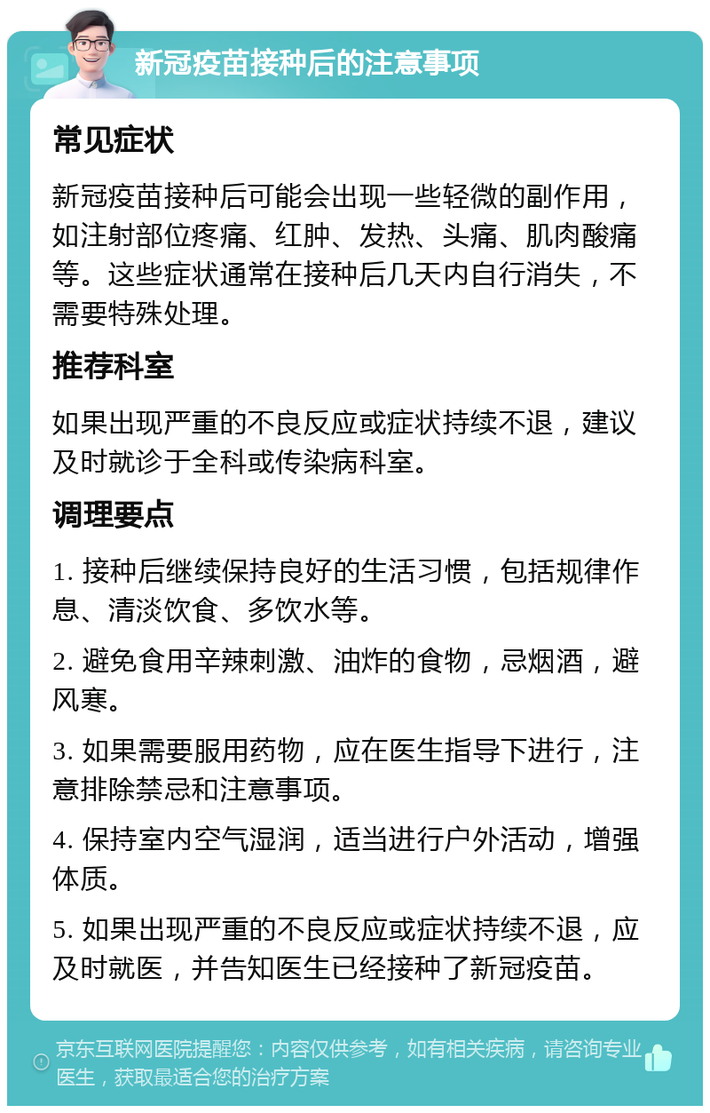 新冠疫苗接种后的注意事项 常见症状 新冠疫苗接种后可能会出现一些轻微的副作用，如注射部位疼痛、红肿、发热、头痛、肌肉酸痛等。这些症状通常在接种后几天内自行消失，不需要特殊处理。 推荐科室 如果出现严重的不良反应或症状持续不退，建议及时就诊于全科或传染病科室。 调理要点 1. 接种后继续保持良好的生活习惯，包括规律作息、清淡饮食、多饮水等。 2. 避免食用辛辣刺激、油炸的食物，忌烟酒，避风寒。 3. 如果需要服用药物，应在医生指导下进行，注意排除禁忌和注意事项。 4. 保持室内空气湿润，适当进行户外活动，增强体质。 5. 如果出现严重的不良反应或症状持续不退，应及时就医，并告知医生已经接种了新冠疫苗。