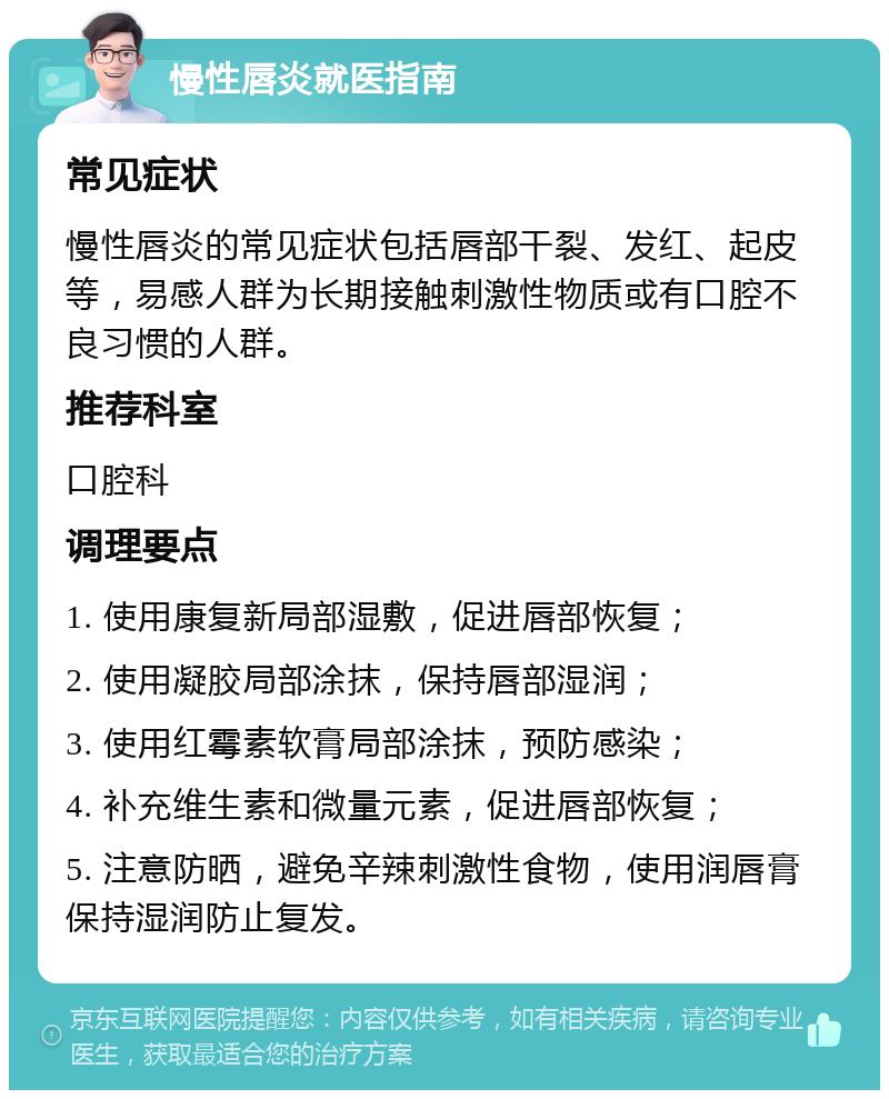 慢性唇炎就医指南 常见症状 慢性唇炎的常见症状包括唇部干裂、发红、起皮等，易感人群为长期接触刺激性物质或有口腔不良习惯的人群。 推荐科室 口腔科 调理要点 1. 使用康复新局部湿敷，促进唇部恢复； 2. 使用凝胶局部涂抹，保持唇部湿润； 3. 使用红霉素软膏局部涂抹，预防感染； 4. 补充维生素和微量元素，促进唇部恢复； 5. 注意防晒，避免辛辣刺激性食物，使用润唇膏保持湿润防止复发。