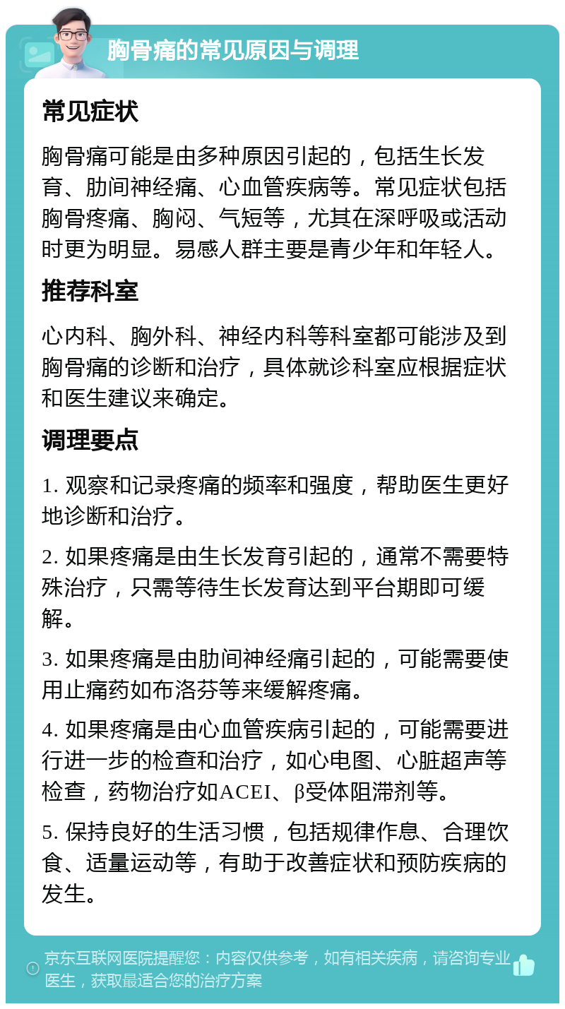 胸骨痛的常见原因与调理 常见症状 胸骨痛可能是由多种原因引起的，包括生长发育、肋间神经痛、心血管疾病等。常见症状包括胸骨疼痛、胸闷、气短等，尤其在深呼吸或活动时更为明显。易感人群主要是青少年和年轻人。 推荐科室 心内科、胸外科、神经内科等科室都可能涉及到胸骨痛的诊断和治疗，具体就诊科室应根据症状和医生建议来确定。 调理要点 1. 观察和记录疼痛的频率和强度，帮助医生更好地诊断和治疗。 2. 如果疼痛是由生长发育引起的，通常不需要特殊治疗，只需等待生长发育达到平台期即可缓解。 3. 如果疼痛是由肋间神经痛引起的，可能需要使用止痛药如布洛芬等来缓解疼痛。 4. 如果疼痛是由心血管疾病引起的，可能需要进行进一步的检查和治疗，如心电图、心脏超声等检查，药物治疗如ACEI、β受体阻滞剂等。 5. 保持良好的生活习惯，包括规律作息、合理饮食、适量运动等，有助于改善症状和预防疾病的发生。