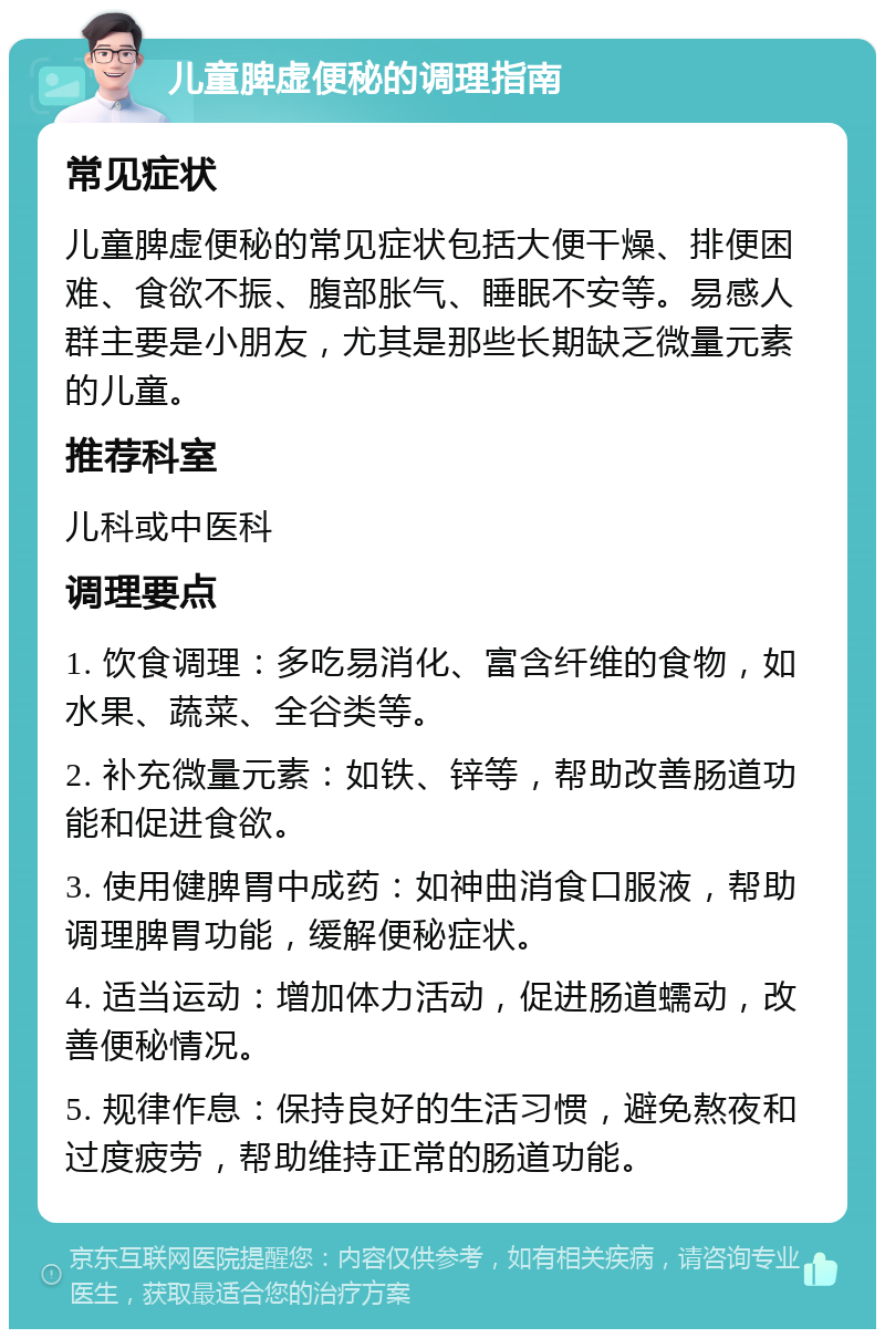 儿童脾虚便秘的调理指南 常见症状 儿童脾虚便秘的常见症状包括大便干燥、排便困难、食欲不振、腹部胀气、睡眠不安等。易感人群主要是小朋友，尤其是那些长期缺乏微量元素的儿童。 推荐科室 儿科或中医科 调理要点 1. 饮食调理：多吃易消化、富含纤维的食物，如水果、蔬菜、全谷类等。 2. 补充微量元素：如铁、锌等，帮助改善肠道功能和促进食欲。 3. 使用健脾胃中成药：如神曲消食口服液，帮助调理脾胃功能，缓解便秘症状。 4. 适当运动：增加体力活动，促进肠道蠕动，改善便秘情况。 5. 规律作息：保持良好的生活习惯，避免熬夜和过度疲劳，帮助维持正常的肠道功能。