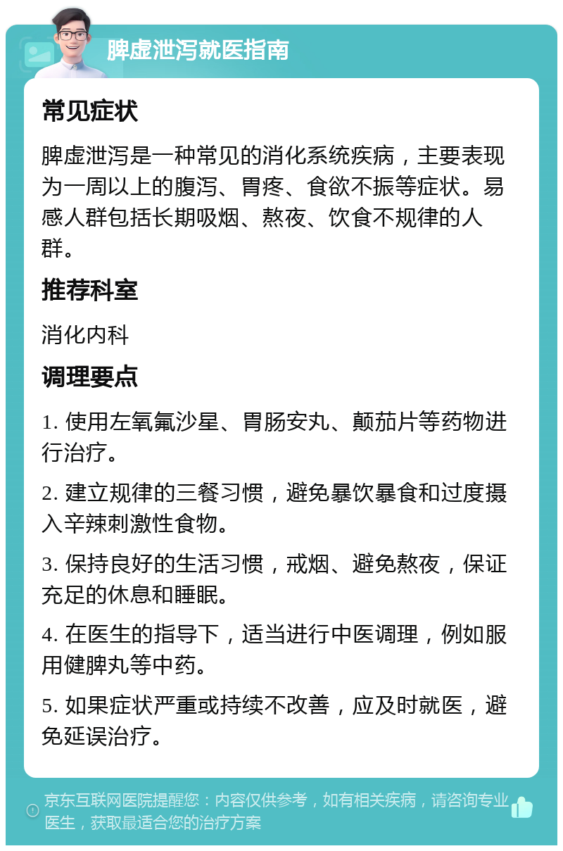 脾虚泄泻就医指南 常见症状 脾虚泄泻是一种常见的消化系统疾病，主要表现为一周以上的腹泻、胃疼、食欲不振等症状。易感人群包括长期吸烟、熬夜、饮食不规律的人群。 推荐科室 消化内科 调理要点 1. 使用左氧氟沙星、胃肠安丸、颠茄片等药物进行治疗。 2. 建立规律的三餐习惯，避免暴饮暴食和过度摄入辛辣刺激性食物。 3. 保持良好的生活习惯，戒烟、避免熬夜，保证充足的休息和睡眠。 4. 在医生的指导下，适当进行中医调理，例如服用健脾丸等中药。 5. 如果症状严重或持续不改善，应及时就医，避免延误治疗。