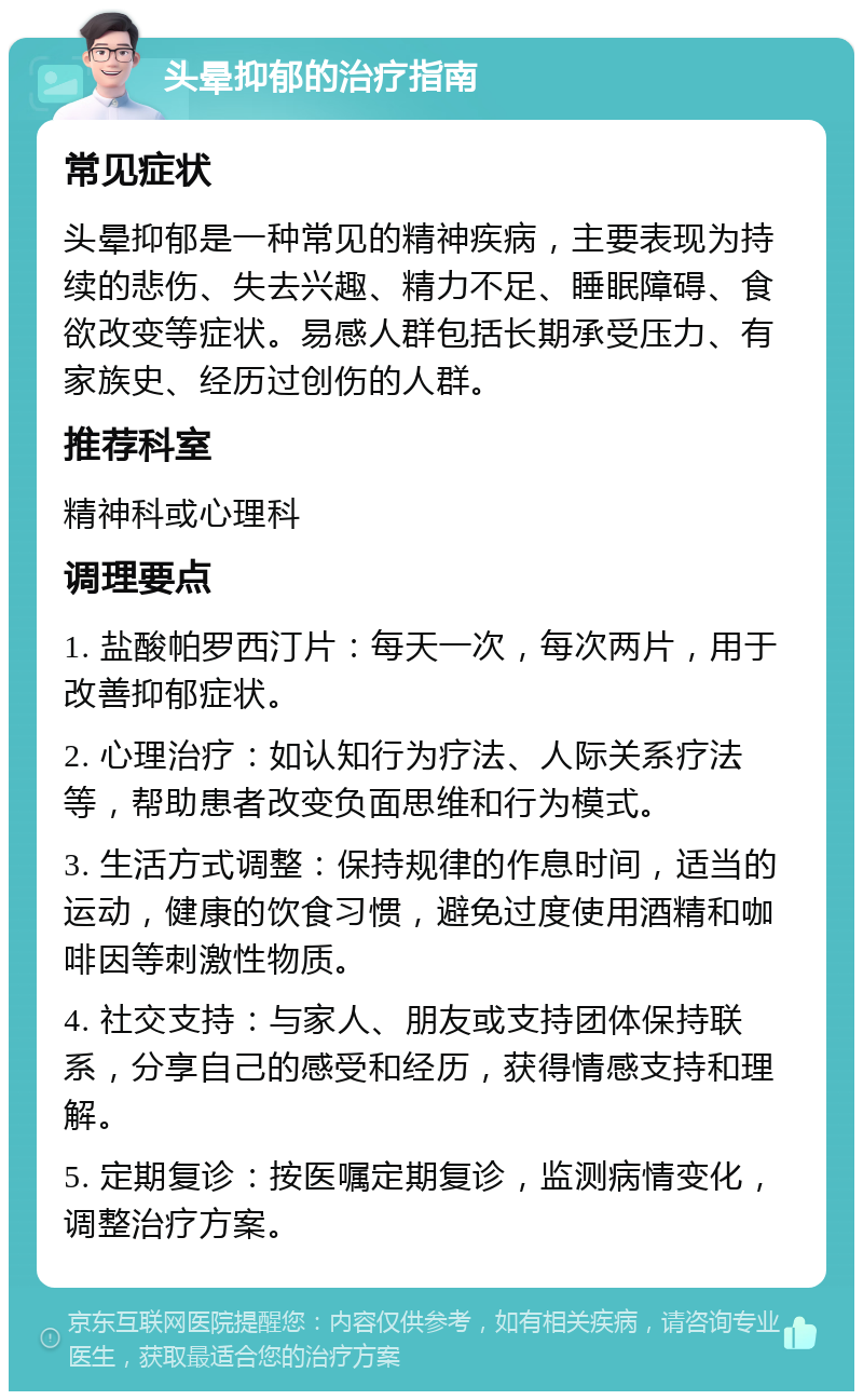 头晕抑郁的治疗指南 常见症状 头晕抑郁是一种常见的精神疾病，主要表现为持续的悲伤、失去兴趣、精力不足、睡眠障碍、食欲改变等症状。易感人群包括长期承受压力、有家族史、经历过创伤的人群。 推荐科室 精神科或心理科 调理要点 1. 盐酸帕罗西汀片：每天一次，每次两片，用于改善抑郁症状。 2. 心理治疗：如认知行为疗法、人际关系疗法等，帮助患者改变负面思维和行为模式。 3. 生活方式调整：保持规律的作息时间，适当的运动，健康的饮食习惯，避免过度使用酒精和咖啡因等刺激性物质。 4. 社交支持：与家人、朋友或支持团体保持联系，分享自己的感受和经历，获得情感支持和理解。 5. 定期复诊：按医嘱定期复诊，监测病情变化，调整治疗方案。