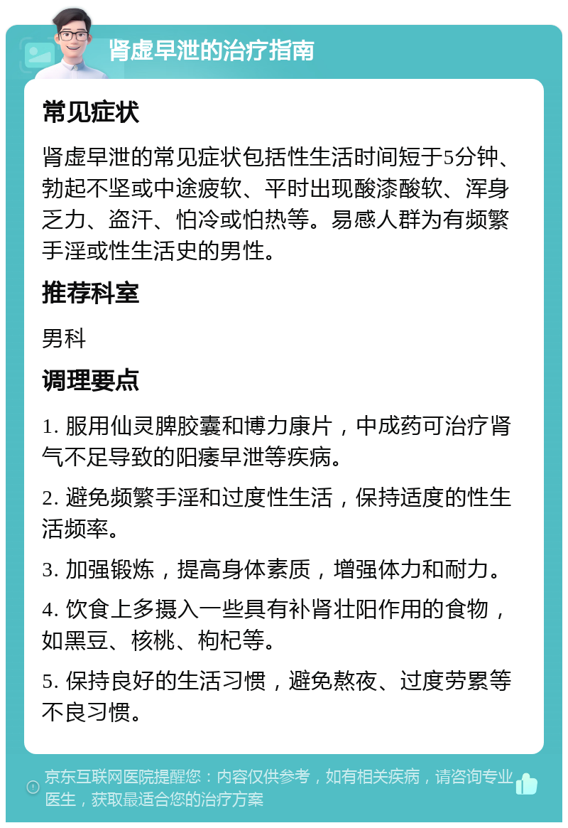 肾虚早泄的治疗指南 常见症状 肾虚早泄的常见症状包括性生活时间短于5分钟、勃起不坚或中途疲软、平时出现酸漆酸软、浑身乏力、盗汗、怕冷或怕热等。易感人群为有频繁手淫或性生活史的男性。 推荐科室 男科 调理要点 1. 服用仙灵脾胶囊和博力康片，中成药可治疗肾气不足导致的阳痿早泄等疾病。 2. 避免频繁手淫和过度性生活，保持适度的性生活频率。 3. 加强锻炼，提高身体素质，增强体力和耐力。 4. 饮食上多摄入一些具有补肾壮阳作用的食物，如黑豆、核桃、枸杞等。 5. 保持良好的生活习惯，避免熬夜、过度劳累等不良习惯。