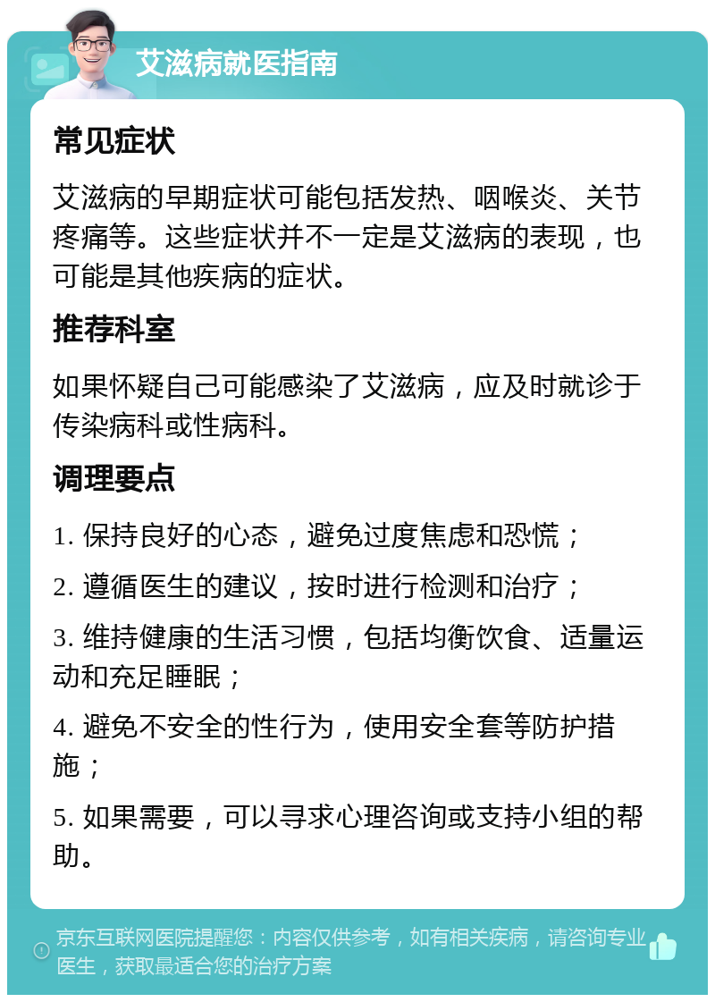 艾滋病就医指南 常见症状 艾滋病的早期症状可能包括发热、咽喉炎、关节疼痛等。这些症状并不一定是艾滋病的表现，也可能是其他疾病的症状。 推荐科室 如果怀疑自己可能感染了艾滋病，应及时就诊于传染病科或性病科。 调理要点 1. 保持良好的心态，避免过度焦虑和恐慌； 2. 遵循医生的建议，按时进行检测和治疗； 3. 维持健康的生活习惯，包括均衡饮食、适量运动和充足睡眠； 4. 避免不安全的性行为，使用安全套等防护措施； 5. 如果需要，可以寻求心理咨询或支持小组的帮助。