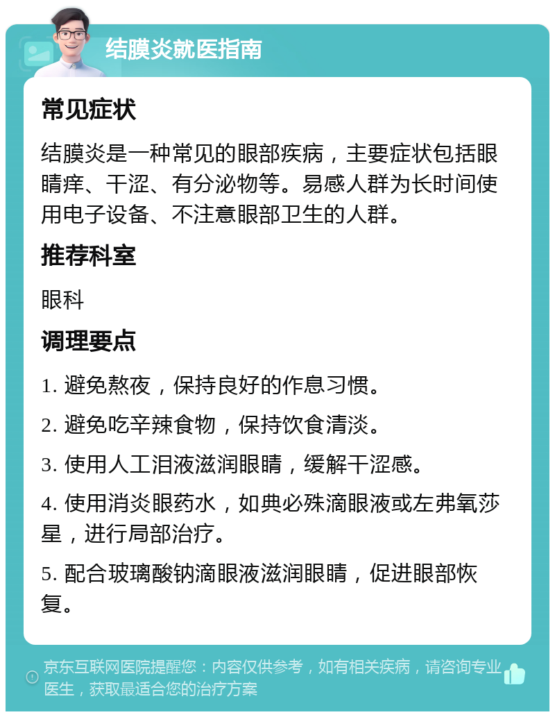 结膜炎就医指南 常见症状 结膜炎是一种常见的眼部疾病，主要症状包括眼睛痒、干涩、有分泌物等。易感人群为长时间使用电子设备、不注意眼部卫生的人群。 推荐科室 眼科 调理要点 1. 避免熬夜，保持良好的作息习惯。 2. 避免吃辛辣食物，保持饮食清淡。 3. 使用人工泪液滋润眼睛，缓解干涩感。 4. 使用消炎眼药水，如典必殊滴眼液或左弗氧莎星，进行局部治疗。 5. 配合玻璃酸钠滴眼液滋润眼睛，促进眼部恢复。