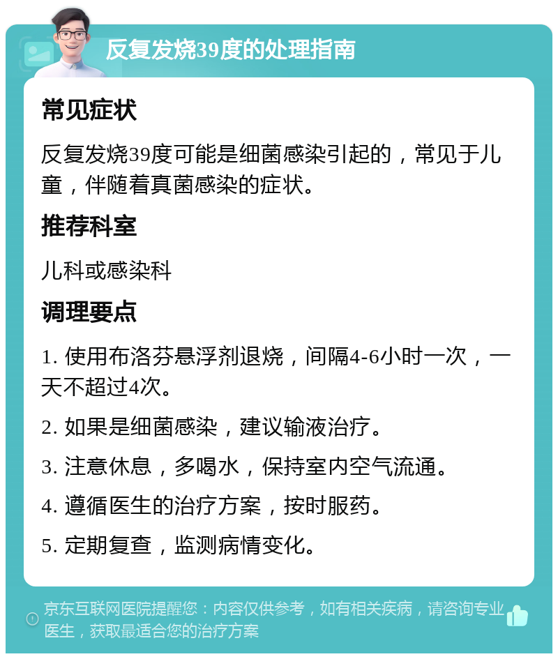 反复发烧39度的处理指南 常见症状 反复发烧39度可能是细菌感染引起的，常见于儿童，伴随着真菌感染的症状。 推荐科室 儿科或感染科 调理要点 1. 使用布洛芬悬浮剂退烧，间隔4-6小时一次，一天不超过4次。 2. 如果是细菌感染，建议输液治疗。 3. 注意休息，多喝水，保持室内空气流通。 4. 遵循医生的治疗方案，按时服药。 5. 定期复查，监测病情变化。