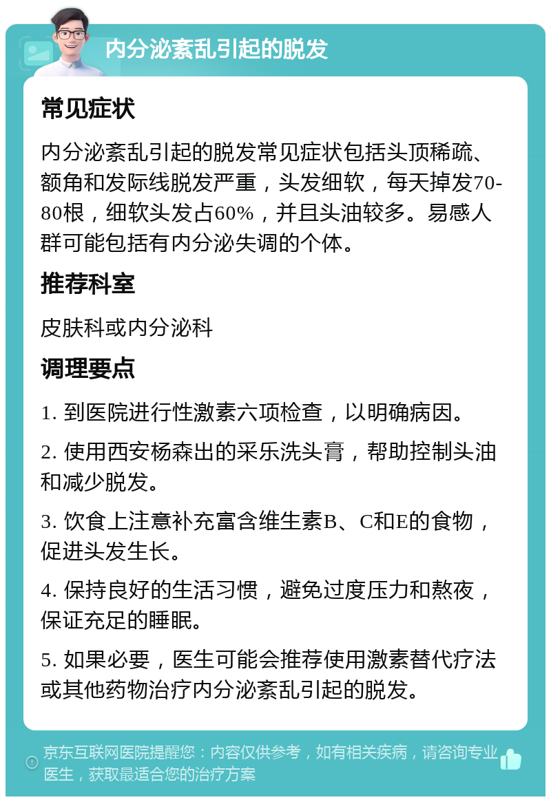 内分泌紊乱引起的脱发 常见症状 内分泌紊乱引起的脱发常见症状包括头顶稀疏、额角和发际线脱发严重，头发细软，每天掉发70-80根，细软头发占60%，并且头油较多。易感人群可能包括有内分泌失调的个体。 推荐科室 皮肤科或内分泌科 调理要点 1. 到医院进行性激素六项检查，以明确病因。 2. 使用西安杨森出的采乐洗头膏，帮助控制头油和减少脱发。 3. 饮食上注意补充富含维生素B、C和E的食物，促进头发生长。 4. 保持良好的生活习惯，避免过度压力和熬夜，保证充足的睡眠。 5. 如果必要，医生可能会推荐使用激素替代疗法或其他药物治疗内分泌紊乱引起的脱发。