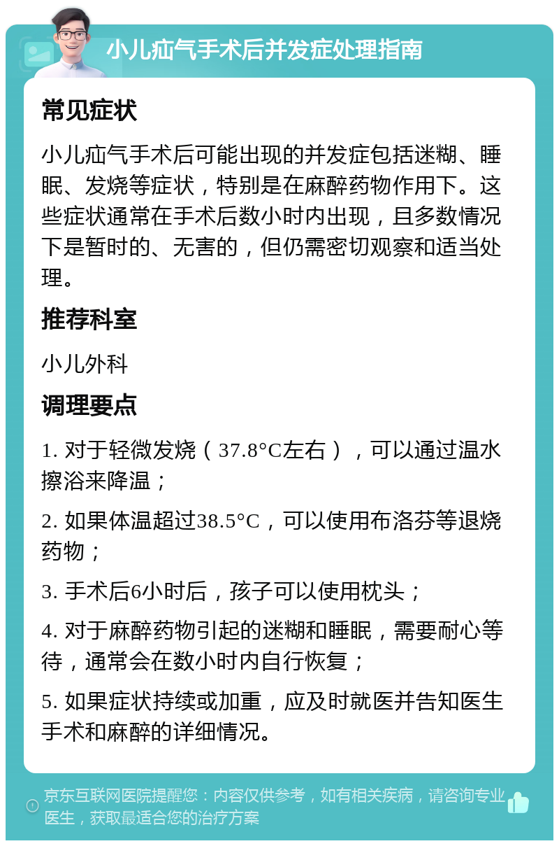 小儿疝气手术后并发症处理指南 常见症状 小儿疝气手术后可能出现的并发症包括迷糊、睡眠、发烧等症状，特别是在麻醉药物作用下。这些症状通常在手术后数小时内出现，且多数情况下是暂时的、无害的，但仍需密切观察和适当处理。 推荐科室 小儿外科 调理要点 1. 对于轻微发烧（37.8°C左右），可以通过温水擦浴来降温； 2. 如果体温超过38.5°C，可以使用布洛芬等退烧药物； 3. 手术后6小时后，孩子可以使用枕头； 4. 对于麻醉药物引起的迷糊和睡眠，需要耐心等待，通常会在数小时内自行恢复； 5. 如果症状持续或加重，应及时就医并告知医生手术和麻醉的详细情况。