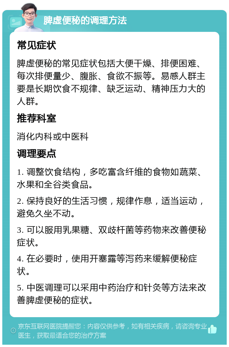 脾虚便秘的调理方法 常见症状 脾虚便秘的常见症状包括大便干燥、排便困难、每次排便量少、腹胀、食欲不振等。易感人群主要是长期饮食不规律、缺乏运动、精神压力大的人群。 推荐科室 消化内科或中医科 调理要点 1. 调整饮食结构，多吃富含纤维的食物如蔬菜、水果和全谷类食品。 2. 保持良好的生活习惯，规律作息，适当运动，避免久坐不动。 3. 可以服用乳果糖、双歧杆菌等药物来改善便秘症状。 4. 在必要时，使用开塞露等泻药来缓解便秘症状。 5. 中医调理可以采用中药治疗和针灸等方法来改善脾虚便秘的症状。