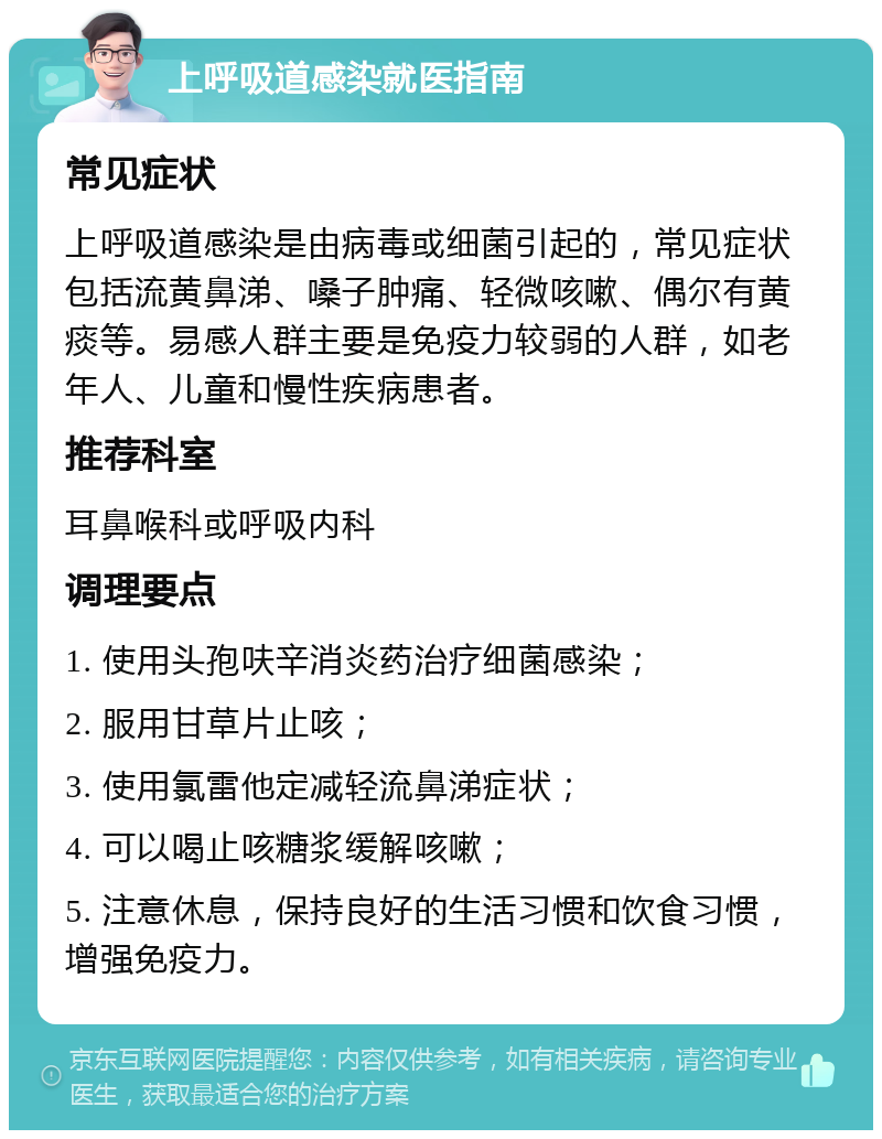 上呼吸道感染就医指南 常见症状 上呼吸道感染是由病毒或细菌引起的，常见症状包括流黄鼻涕、嗓子肿痛、轻微咳嗽、偶尔有黄痰等。易感人群主要是免疫力较弱的人群，如老年人、儿童和慢性疾病患者。 推荐科室 耳鼻喉科或呼吸内科 调理要点 1. 使用头孢呋辛消炎药治疗细菌感染； 2. 服用甘草片止咳； 3. 使用氯雷他定减轻流鼻涕症状； 4. 可以喝止咳糖浆缓解咳嗽； 5. 注意休息，保持良好的生活习惯和饮食习惯，增强免疫力。