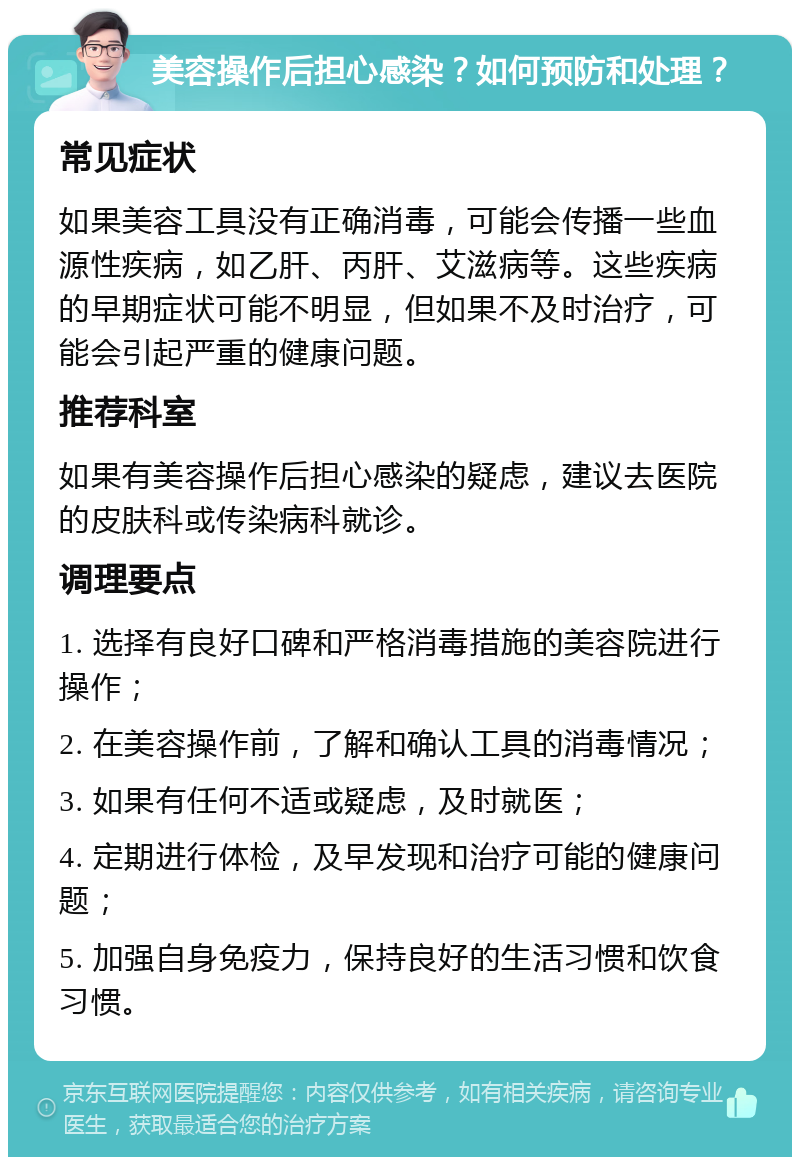 美容操作后担心感染？如何预防和处理？ 常见症状 如果美容工具没有正确消毒，可能会传播一些血源性疾病，如乙肝、丙肝、艾滋病等。这些疾病的早期症状可能不明显，但如果不及时治疗，可能会引起严重的健康问题。 推荐科室 如果有美容操作后担心感染的疑虑，建议去医院的皮肤科或传染病科就诊。 调理要点 1. 选择有良好口碑和严格消毒措施的美容院进行操作； 2. 在美容操作前，了解和确认工具的消毒情况； 3. 如果有任何不适或疑虑，及时就医； 4. 定期进行体检，及早发现和治疗可能的健康问题； 5. 加强自身免疫力，保持良好的生活习惯和饮食习惯。