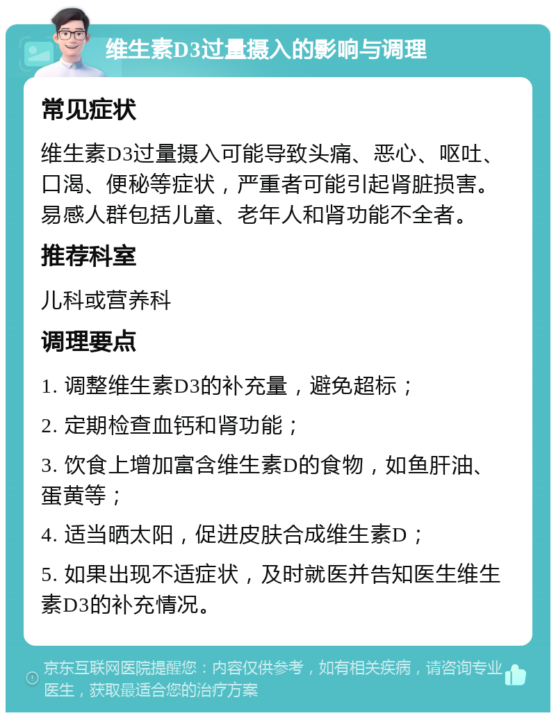 维生素D3过量摄入的影响与调理 常见症状 维生素D3过量摄入可能导致头痛、恶心、呕吐、口渴、便秘等症状，严重者可能引起肾脏损害。易感人群包括儿童、老年人和肾功能不全者。 推荐科室 儿科或营养科 调理要点 1. 调整维生素D3的补充量，避免超标； 2. 定期检查血钙和肾功能； 3. 饮食上增加富含维生素D的食物，如鱼肝油、蛋黄等； 4. 适当晒太阳，促进皮肤合成维生素D； 5. 如果出现不适症状，及时就医并告知医生维生素D3的补充情况。