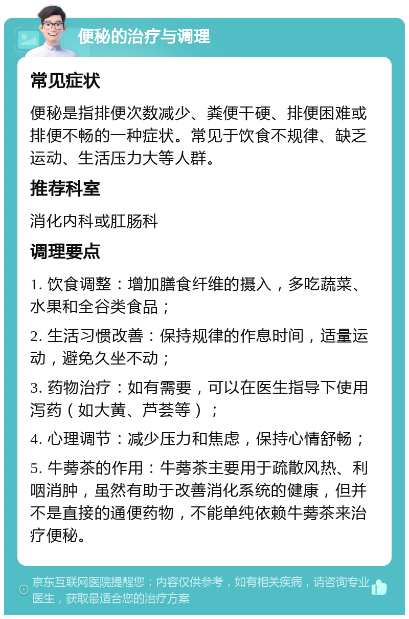 便秘的治疗与调理 常见症状 便秘是指排便次数减少、粪便干硬、排便困难或排便不畅的一种症状。常见于饮食不规律、缺乏运动、生活压力大等人群。 推荐科室 消化内科或肛肠科 调理要点 1. 饮食调整：增加膳食纤维的摄入，多吃蔬菜、水果和全谷类食品； 2. 生活习惯改善：保持规律的作息时间，适量运动，避免久坐不动； 3. 药物治疗：如有需要，可以在医生指导下使用泻药（如大黄、芦荟等）； 4. 心理调节：减少压力和焦虑，保持心情舒畅； 5. 牛蒡茶的作用：牛蒡茶主要用于疏散风热、利咽消肿，虽然有助于改善消化系统的健康，但并不是直接的通便药物，不能单纯依赖牛蒡茶来治疗便秘。