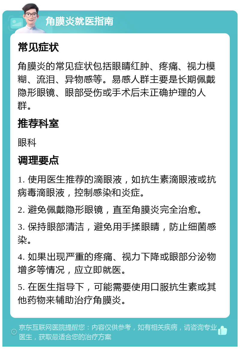 角膜炎就医指南 常见症状 角膜炎的常见症状包括眼睛红肿、疼痛、视力模糊、流泪、异物感等。易感人群主要是长期佩戴隐形眼镜、眼部受伤或手术后未正确护理的人群。 推荐科室 眼科 调理要点 1. 使用医生推荐的滴眼液，如抗生素滴眼液或抗病毒滴眼液，控制感染和炎症。 2. 避免佩戴隐形眼镜，直至角膜炎完全治愈。 3. 保持眼部清洁，避免用手揉眼睛，防止细菌感染。 4. 如果出现严重的疼痛、视力下降或眼部分泌物增多等情况，应立即就医。 5. 在医生指导下，可能需要使用口服抗生素或其他药物来辅助治疗角膜炎。