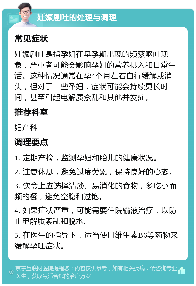 妊娠剧吐的处理与调理 常见症状 妊娠剧吐是指孕妇在早孕期出现的频繁呕吐现象，严重者可能会影响孕妇的营养摄入和日常生活。这种情况通常在孕4个月左右自行缓解或消失，但对于一些孕妇，症状可能会持续更长时间，甚至引起电解质紊乱和其他并发症。 推荐科室 妇产科 调理要点 1. 定期产检，监测孕妇和胎儿的健康状况。 2. 注意休息，避免过度劳累，保持良好的心态。 3. 饮食上应选择清淡、易消化的食物，多吃小而频的餐，避免空腹和过饱。 4. 如果症状严重，可能需要住院输液治疗，以防止电解质紊乱和脱水。 5. 在医生的指导下，适当使用维生素B6等药物来缓解孕吐症状。