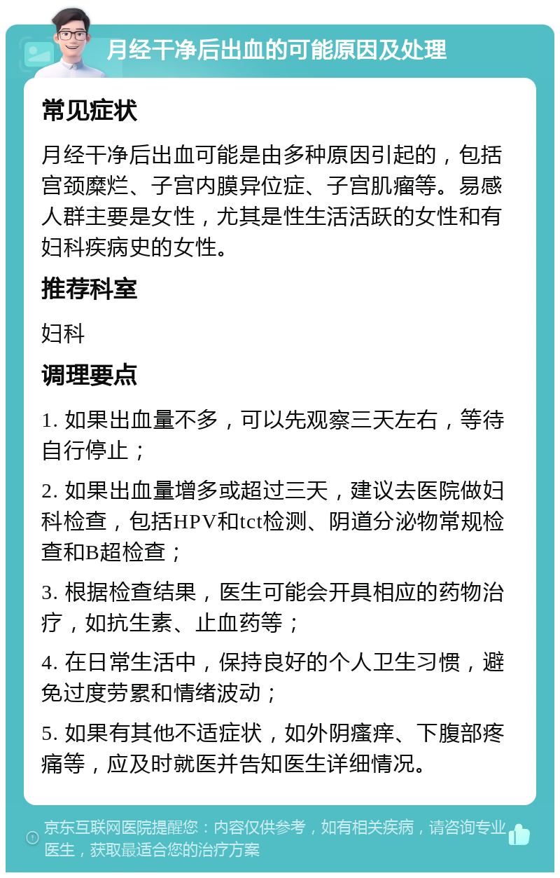 月经干净后出血的可能原因及处理 常见症状 月经干净后出血可能是由多种原因引起的，包括宫颈糜烂、子宫内膜异位症、子宫肌瘤等。易感人群主要是女性，尤其是性生活活跃的女性和有妇科疾病史的女性。 推荐科室 妇科 调理要点 1. 如果出血量不多，可以先观察三天左右，等待自行停止； 2. 如果出血量增多或超过三天，建议去医院做妇科检查，包括HPV和tct检测、阴道分泌物常规检查和B超检查； 3. 根据检查结果，医生可能会开具相应的药物治疗，如抗生素、止血药等； 4. 在日常生活中，保持良好的个人卫生习惯，避免过度劳累和情绪波动； 5. 如果有其他不适症状，如外阴瘙痒、下腹部疼痛等，应及时就医并告知医生详细情况。