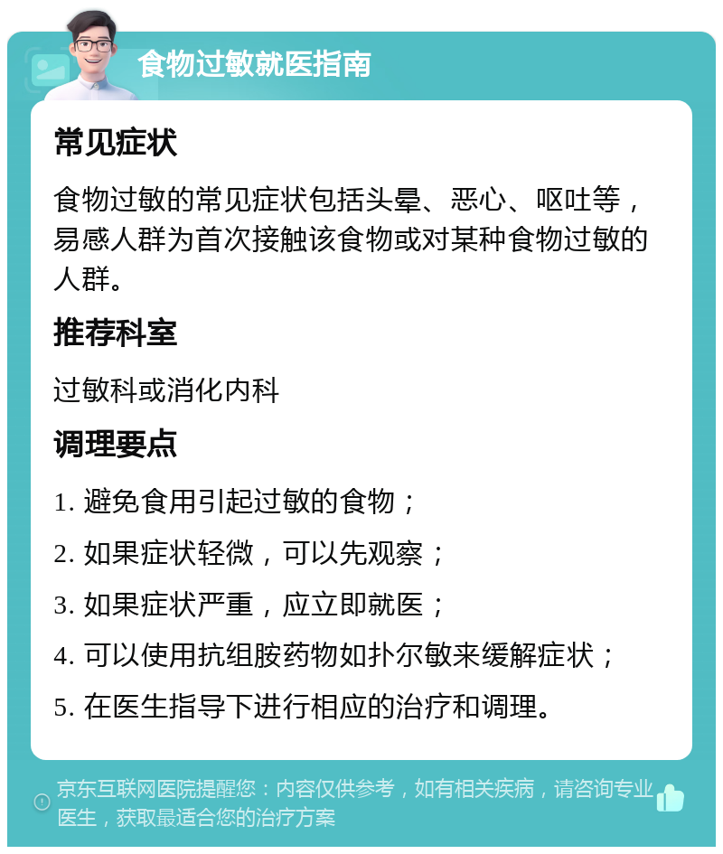 食物过敏就医指南 常见症状 食物过敏的常见症状包括头晕、恶心、呕吐等，易感人群为首次接触该食物或对某种食物过敏的人群。 推荐科室 过敏科或消化内科 调理要点 1. 避免食用引起过敏的食物； 2. 如果症状轻微，可以先观察； 3. 如果症状严重，应立即就医； 4. 可以使用抗组胺药物如扑尔敏来缓解症状； 5. 在医生指导下进行相应的治疗和调理。