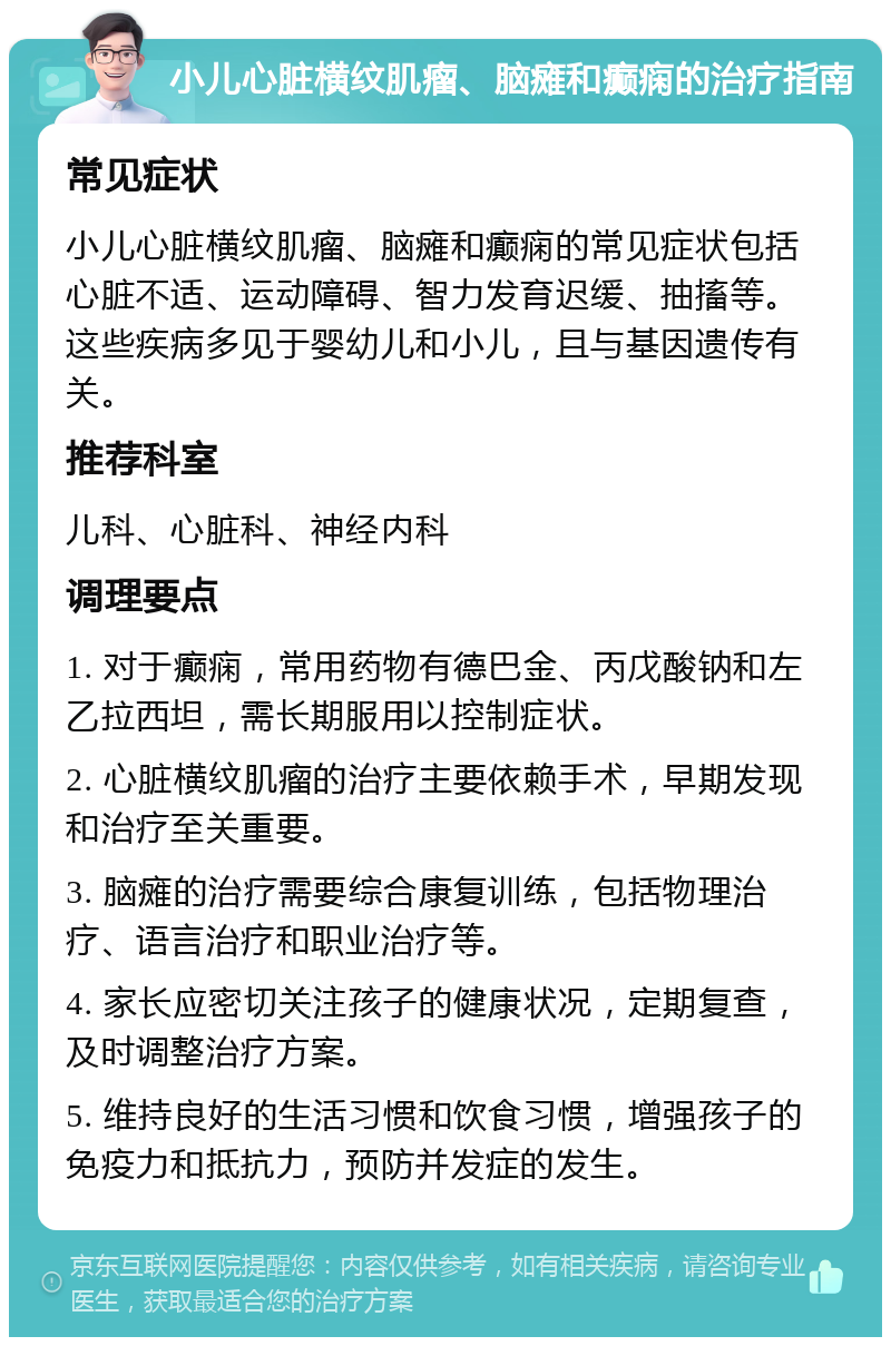 小儿心脏横纹肌瘤、脑瘫和癫痫的治疗指南 常见症状 小儿心脏横纹肌瘤、脑瘫和癫痫的常见症状包括心脏不适、运动障碍、智力发育迟缓、抽搐等。这些疾病多见于婴幼儿和小儿，且与基因遗传有关。 推荐科室 儿科、心脏科、神经内科 调理要点 1. 对于癫痫，常用药物有德巴金、丙戊酸钠和左乙拉西坦，需长期服用以控制症状。 2. 心脏横纹肌瘤的治疗主要依赖手术，早期发现和治疗至关重要。 3. 脑瘫的治疗需要综合康复训练，包括物理治疗、语言治疗和职业治疗等。 4. 家长应密切关注孩子的健康状况，定期复查，及时调整治疗方案。 5. 维持良好的生活习惯和饮食习惯，增强孩子的免疫力和抵抗力，预防并发症的发生。