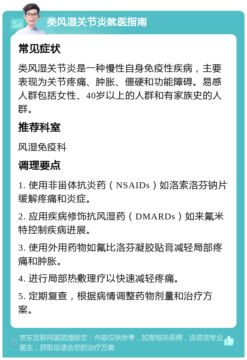 类风湿关节炎就医指南 常见症状 类风湿关节炎是一种慢性自身免疫性疾病，主要表现为关节疼痛、肿胀、僵硬和功能障碍。易感人群包括女性、40岁以上的人群和有家族史的人群。 推荐科室 风湿免疫科 调理要点 1. 使用非甾体抗炎药（NSAIDs）如洛索洛芬钠片缓解疼痛和炎症。 2. 应用疾病修饰抗风湿药（DMARDs）如来氟米特控制疾病进展。 3. 使用外用药物如氟比洛芬凝胶贴膏减轻局部疼痛和肿胀。 4. 进行局部热敷理疗以快速减轻疼痛。 5. 定期复查，根据病情调整药物剂量和治疗方案。
