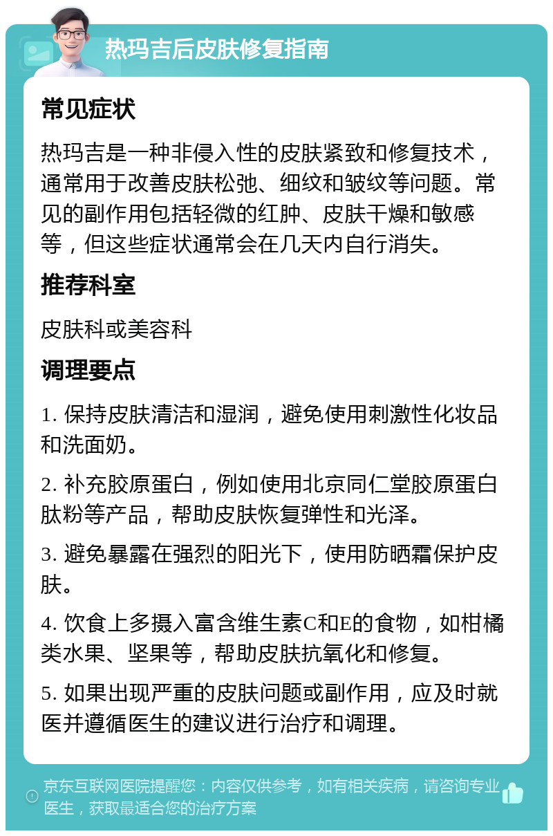 热玛吉后皮肤修复指南 常见症状 热玛吉是一种非侵入性的皮肤紧致和修复技术，通常用于改善皮肤松弛、细纹和皱纹等问题。常见的副作用包括轻微的红肿、皮肤干燥和敏感等，但这些症状通常会在几天内自行消失。 推荐科室 皮肤科或美容科 调理要点 1. 保持皮肤清洁和湿润，避免使用刺激性化妆品和洗面奶。 2. 补充胶原蛋白，例如使用北京同仁堂胶原蛋白肽粉等产品，帮助皮肤恢复弹性和光泽。 3. 避免暴露在强烈的阳光下，使用防晒霜保护皮肤。 4. 饮食上多摄入富含维生素C和E的食物，如柑橘类水果、坚果等，帮助皮肤抗氧化和修复。 5. 如果出现严重的皮肤问题或副作用，应及时就医并遵循医生的建议进行治疗和调理。