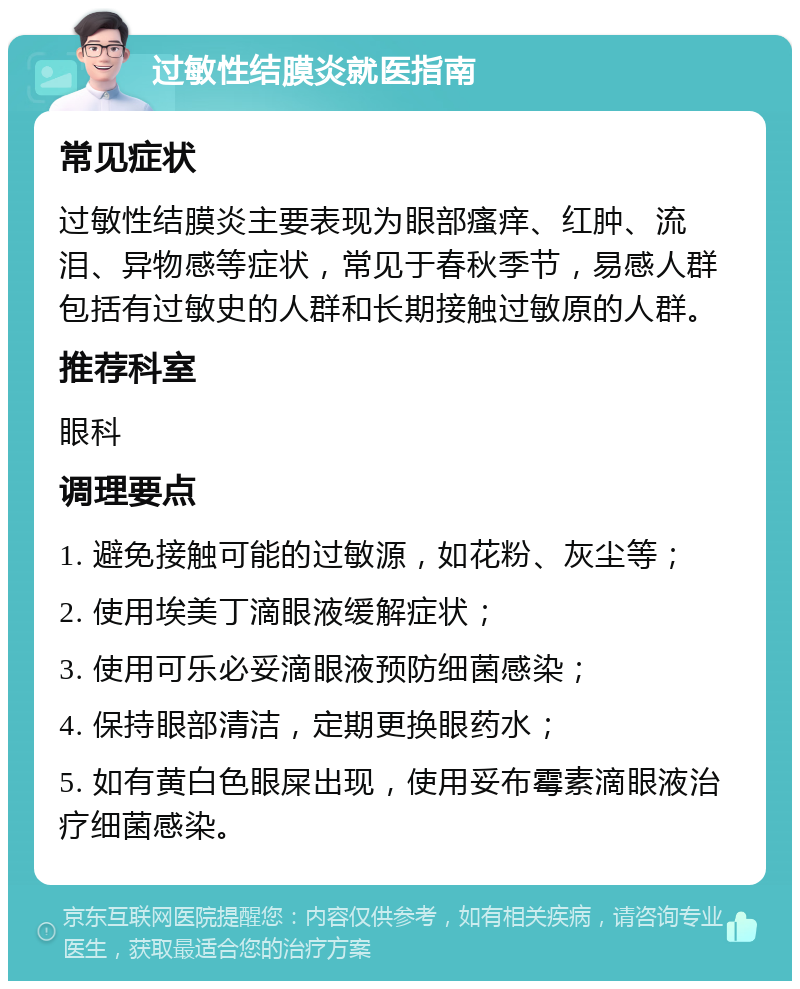 过敏性结膜炎就医指南 常见症状 过敏性结膜炎主要表现为眼部瘙痒、红肿、流泪、异物感等症状，常见于春秋季节，易感人群包括有过敏史的人群和长期接触过敏原的人群。 推荐科室 眼科 调理要点 1. 避免接触可能的过敏源，如花粉、灰尘等； 2. 使用埃美丁滴眼液缓解症状； 3. 使用可乐必妥滴眼液预防细菌感染； 4. 保持眼部清洁，定期更换眼药水； 5. 如有黄白色眼屎出现，使用妥布霉素滴眼液治疗细菌感染。