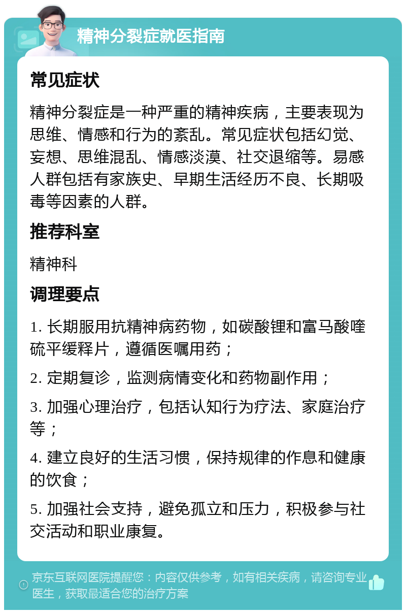 精神分裂症就医指南 常见症状 精神分裂症是一种严重的精神疾病，主要表现为思维、情感和行为的紊乱。常见症状包括幻觉、妄想、思维混乱、情感淡漠、社交退缩等。易感人群包括有家族史、早期生活经历不良、长期吸毒等因素的人群。 推荐科室 精神科 调理要点 1. 长期服用抗精神病药物，如碳酸锂和富马酸喹硫平缓释片，遵循医嘱用药； 2. 定期复诊，监测病情变化和药物副作用； 3. 加强心理治疗，包括认知行为疗法、家庭治疗等； 4. 建立良好的生活习惯，保持规律的作息和健康的饮食； 5. 加强社会支持，避免孤立和压力，积极参与社交活动和职业康复。