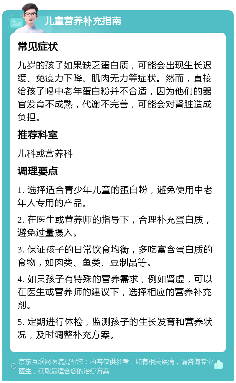 儿童营养补充指南 常见症状 九岁的孩子如果缺乏蛋白质，可能会出现生长迟缓、免疫力下降、肌肉无力等症状。然而，直接给孩子喝中老年蛋白粉并不合适，因为他们的器官发育不成熟，代谢不完善，可能会对肾脏造成负担。 推荐科室 儿科或营养科 调理要点 1. 选择适合青少年儿童的蛋白粉，避免使用中老年人专用的产品。 2. 在医生或营养师的指导下，合理补充蛋白质，避免过量摄入。 3. 保证孩子的日常饮食均衡，多吃富含蛋白质的食物，如肉类、鱼类、豆制品等。 4. 如果孩子有特殊的营养需求，例如肾虚，可以在医生或营养师的建议下，选择相应的营养补充剂。 5. 定期进行体检，监测孩子的生长发育和营养状况，及时调整补充方案。