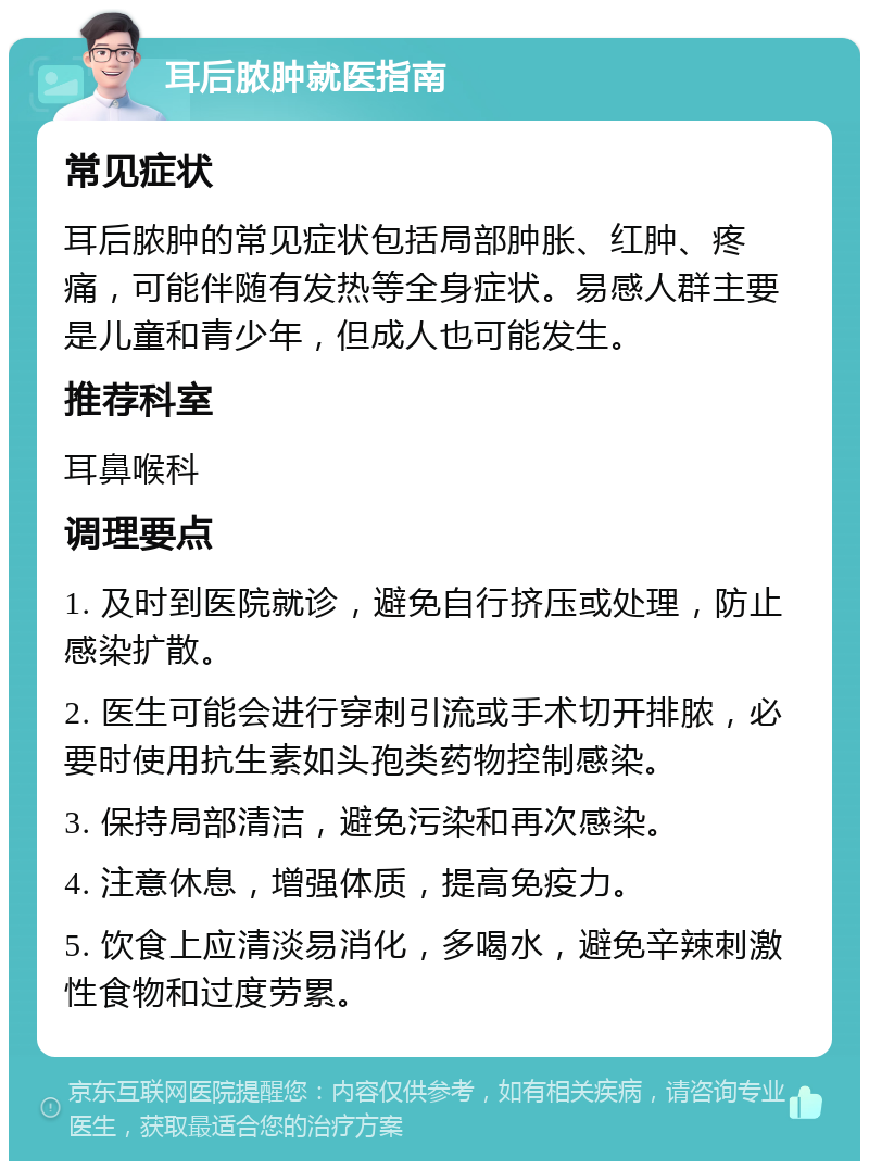 耳后脓肿就医指南 常见症状 耳后脓肿的常见症状包括局部肿胀、红肿、疼痛，可能伴随有发热等全身症状。易感人群主要是儿童和青少年，但成人也可能发生。 推荐科室 耳鼻喉科 调理要点 1. 及时到医院就诊，避免自行挤压或处理，防止感染扩散。 2. 医生可能会进行穿刺引流或手术切开排脓，必要时使用抗生素如头孢类药物控制感染。 3. 保持局部清洁，避免污染和再次感染。 4. 注意休息，增强体质，提高免疫力。 5. 饮食上应清淡易消化，多喝水，避免辛辣刺激性食物和过度劳累。