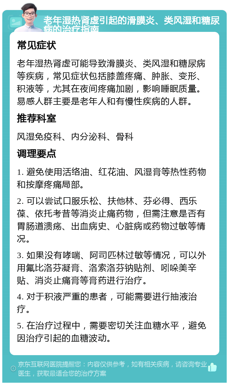 老年湿热肾虚引起的滑膜炎、类风湿和糖尿病的治疗指南 常见症状 老年湿热肾虚可能导致滑膜炎、类风湿和糖尿病等疾病，常见症状包括膝盖疼痛、肿胀、变形、积液等，尤其在夜间疼痛加剧，影响睡眠质量。易感人群主要是老年人和有慢性疾病的人群。 推荐科室 风湿免疫科、内分泌科、骨科 调理要点 1. 避免使用活络油、红花油、风湿膏等热性药物和按摩疼痛局部。 2. 可以尝试口服乐松、扶他林、芬必得、西乐葆、依托考昔等消炎止痛药物，但需注意是否有胃肠道溃疡、出血病史、心脏病或药物过敏等情况。 3. 如果没有哮喘、阿司匹林过敏等情况，可以外用氟比洛芬凝膏、洛索洛芬钠贴剂、吲哚美辛贴、消炎止痛膏等膏药进行治疗。 4. 对于积液严重的患者，可能需要进行抽液治疗。 5. 在治疗过程中，需要密切关注血糖水平，避免因治疗引起的血糖波动。