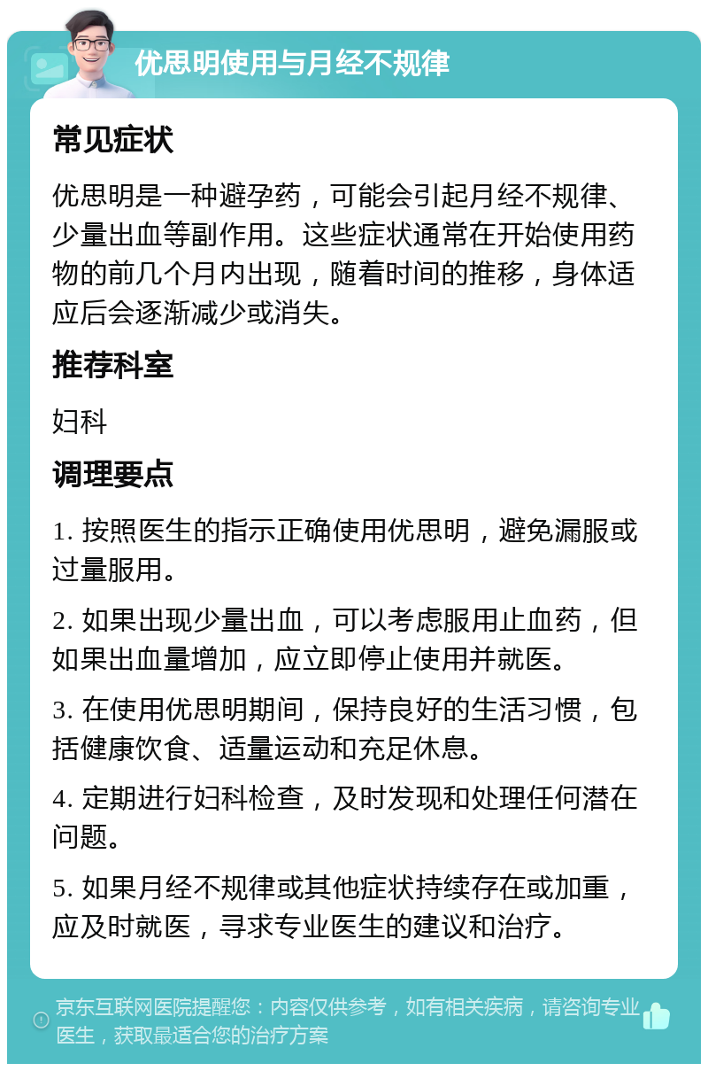 优思明使用与月经不规律 常见症状 优思明是一种避孕药，可能会引起月经不规律、少量出血等副作用。这些症状通常在开始使用药物的前几个月内出现，随着时间的推移，身体适应后会逐渐减少或消失。 推荐科室 妇科 调理要点 1. 按照医生的指示正确使用优思明，避免漏服或过量服用。 2. 如果出现少量出血，可以考虑服用止血药，但如果出血量增加，应立即停止使用并就医。 3. 在使用优思明期间，保持良好的生活习惯，包括健康饮食、适量运动和充足休息。 4. 定期进行妇科检查，及时发现和处理任何潜在问题。 5. 如果月经不规律或其他症状持续存在或加重，应及时就医，寻求专业医生的建议和治疗。