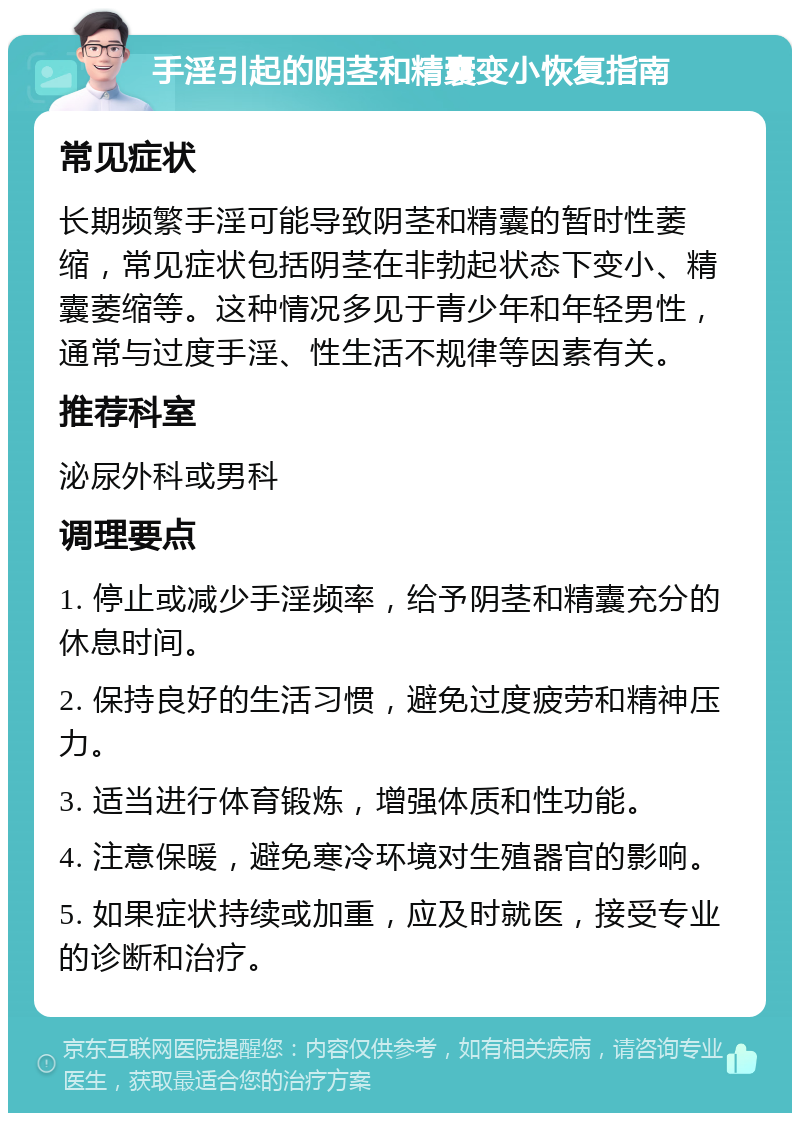 手淫引起的阴茎和精囊变小恢复指南 常见症状 长期频繁手淫可能导致阴茎和精囊的暂时性萎缩，常见症状包括阴茎在非勃起状态下变小、精囊萎缩等。这种情况多见于青少年和年轻男性，通常与过度手淫、性生活不规律等因素有关。 推荐科室 泌尿外科或男科 调理要点 1. 停止或减少手淫频率，给予阴茎和精囊充分的休息时间。 2. 保持良好的生活习惯，避免过度疲劳和精神压力。 3. 适当进行体育锻炼，增强体质和性功能。 4. 注意保暖，避免寒冷环境对生殖器官的影响。 5. 如果症状持续或加重，应及时就医，接受专业的诊断和治疗。