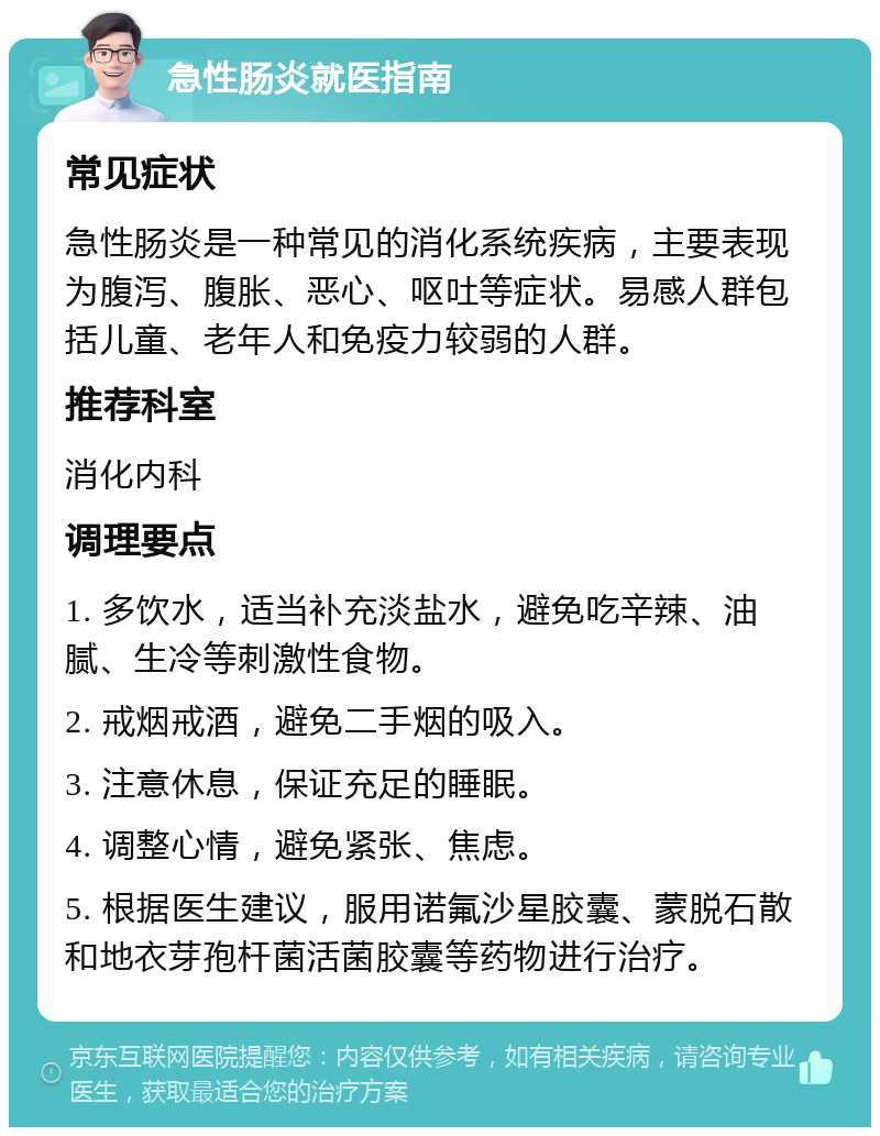 急性肠炎就医指南 常见症状 急性肠炎是一种常见的消化系统疾病，主要表现为腹泻、腹胀、恶心、呕吐等症状。易感人群包括儿童、老年人和免疫力较弱的人群。 推荐科室 消化内科 调理要点 1. 多饮水，适当补充淡盐水，避免吃辛辣、油腻、生冷等刺激性食物。 2. 戒烟戒酒，避免二手烟的吸入。 3. 注意休息，保证充足的睡眠。 4. 调整心情，避免紧张、焦虑。 5. 根据医生建议，服用诺氟沙星胶囊、蒙脱石散和地衣芽孢杆菌活菌胶囊等药物进行治疗。