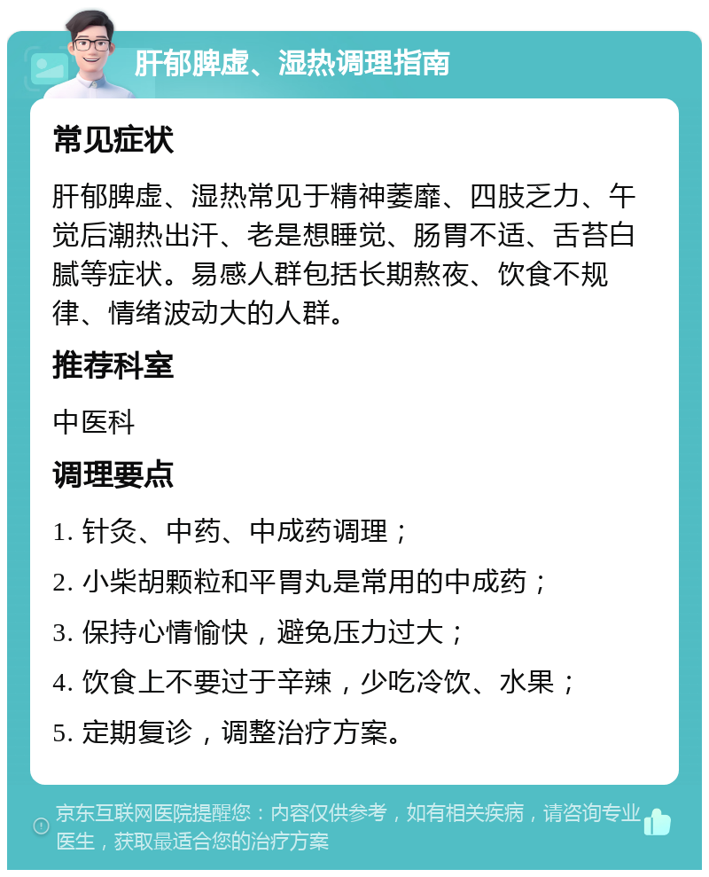 肝郁脾虚、湿热调理指南 常见症状 肝郁脾虚、湿热常见于精神萎靡、四肢乏力、午觉后潮热出汗、老是想睡觉、肠胃不适、舌苔白腻等症状。易感人群包括长期熬夜、饮食不规律、情绪波动大的人群。 推荐科室 中医科 调理要点 1. 针灸、中药、中成药调理； 2. 小柴胡颗粒和平胃丸是常用的中成药； 3. 保持心情愉快，避免压力过大； 4. 饮食上不要过于辛辣，少吃冷饮、水果； 5. 定期复诊，调整治疗方案。