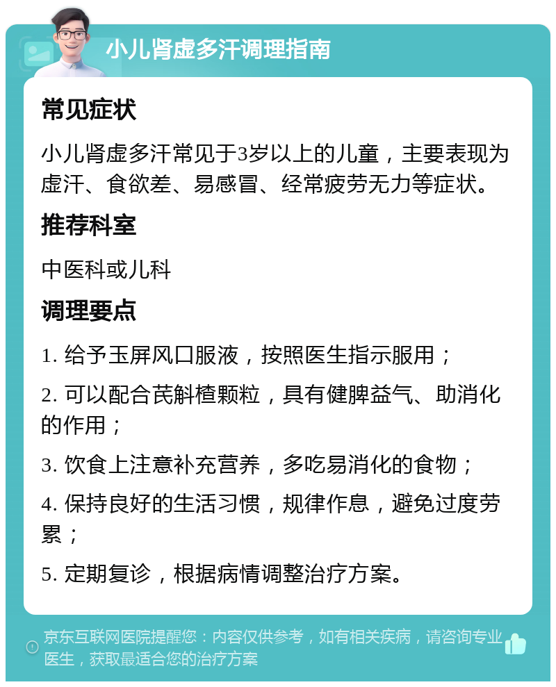 小儿肾虚多汗调理指南 常见症状 小儿肾虚多汗常见于3岁以上的儿童，主要表现为虚汗、食欲差、易感冒、经常疲劳无力等症状。 推荐科室 中医科或儿科 调理要点 1. 给予玉屏风口服液，按照医生指示服用； 2. 可以配合芪斛楂颗粒，具有健脾益气、助消化的作用； 3. 饮食上注意补充营养，多吃易消化的食物； 4. 保持良好的生活习惯，规律作息，避免过度劳累； 5. 定期复诊，根据病情调整治疗方案。