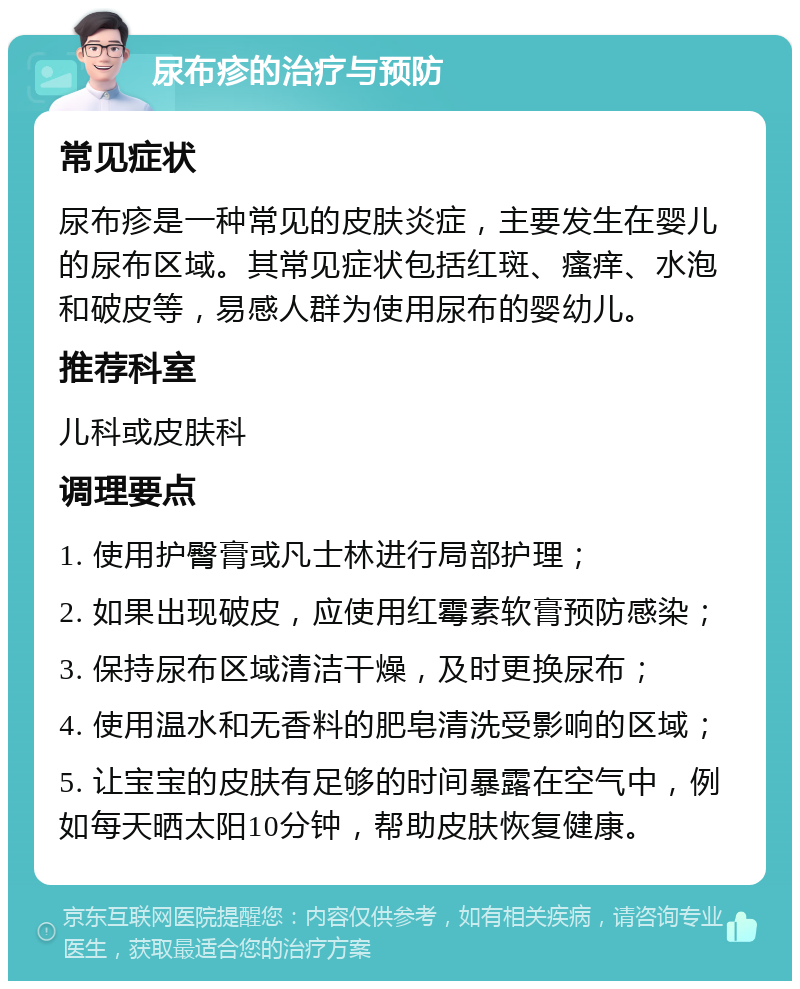 尿布疹的治疗与预防 常见症状 尿布疹是一种常见的皮肤炎症，主要发生在婴儿的尿布区域。其常见症状包括红斑、瘙痒、水泡和破皮等，易感人群为使用尿布的婴幼儿。 推荐科室 儿科或皮肤科 调理要点 1. 使用护臀膏或凡士林进行局部护理； 2. 如果出现破皮，应使用红霉素软膏预防感染； 3. 保持尿布区域清洁干燥，及时更换尿布； 4. 使用温水和无香料的肥皂清洗受影响的区域； 5. 让宝宝的皮肤有足够的时间暴露在空气中，例如每天晒太阳10分钟，帮助皮肤恢复健康。