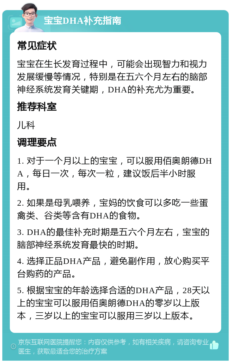 宝宝DHA补充指南 常见症状 宝宝在生长发育过程中，可能会出现智力和视力发展缓慢等情况，特别是在五六个月左右的脑部神经系统发育关键期，DHA的补充尤为重要。 推荐科室 儿科 调理要点 1. 对于一个月以上的宝宝，可以服用佰奥朗德DHA，每日一次，每次一粒，建议饭后半小时服用。 2. 如果是母乳喂养，宝妈的饮食可以多吃一些蛋禽类、谷类等含有DHA的食物。 3. DHA的最佳补充时期是五六个月左右，宝宝的脑部神经系统发育最快的时期。 4. 选择正品DHA产品，避免副作用，放心购买平台购药的产品。 5. 根据宝宝的年龄选择合适的DHA产品，28天以上的宝宝可以服用佰奥朗德DHA的零岁以上版本，三岁以上的宝宝可以服用三岁以上版本。