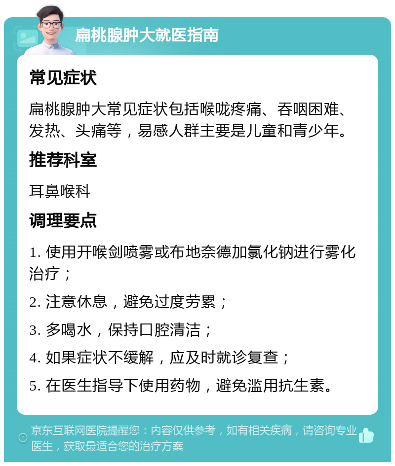 扁桃腺肿大就医指南 常见症状 扁桃腺肿大常见症状包括喉咙疼痛、吞咽困难、发热、头痛等，易感人群主要是儿童和青少年。 推荐科室 耳鼻喉科 调理要点 1. 使用开喉剑喷雾或布地奈德加氯化钠进行雾化治疗； 2. 注意休息，避免过度劳累； 3. 多喝水，保持口腔清洁； 4. 如果症状不缓解，应及时就诊复查； 5. 在医生指导下使用药物，避免滥用抗生素。