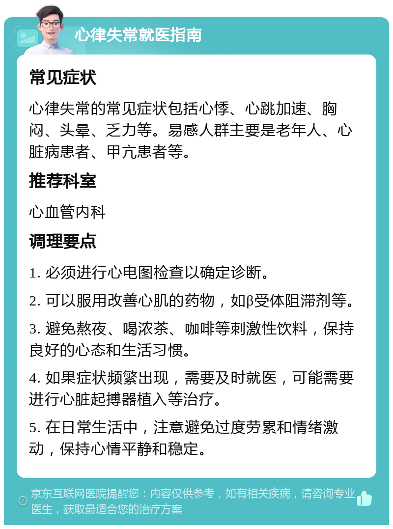 心律失常就医指南 常见症状 心律失常的常见症状包括心悸、心跳加速、胸闷、头晕、乏力等。易感人群主要是老年人、心脏病患者、甲亢患者等。 推荐科室 心血管内科 调理要点 1. 必须进行心电图检查以确定诊断。 2. 可以服用改善心肌的药物，如β受体阻滞剂等。 3. 避免熬夜、喝浓茶、咖啡等刺激性饮料，保持良好的心态和生活习惯。 4. 如果症状频繁出现，需要及时就医，可能需要进行心脏起搏器植入等治疗。 5. 在日常生活中，注意避免过度劳累和情绪激动，保持心情平静和稳定。